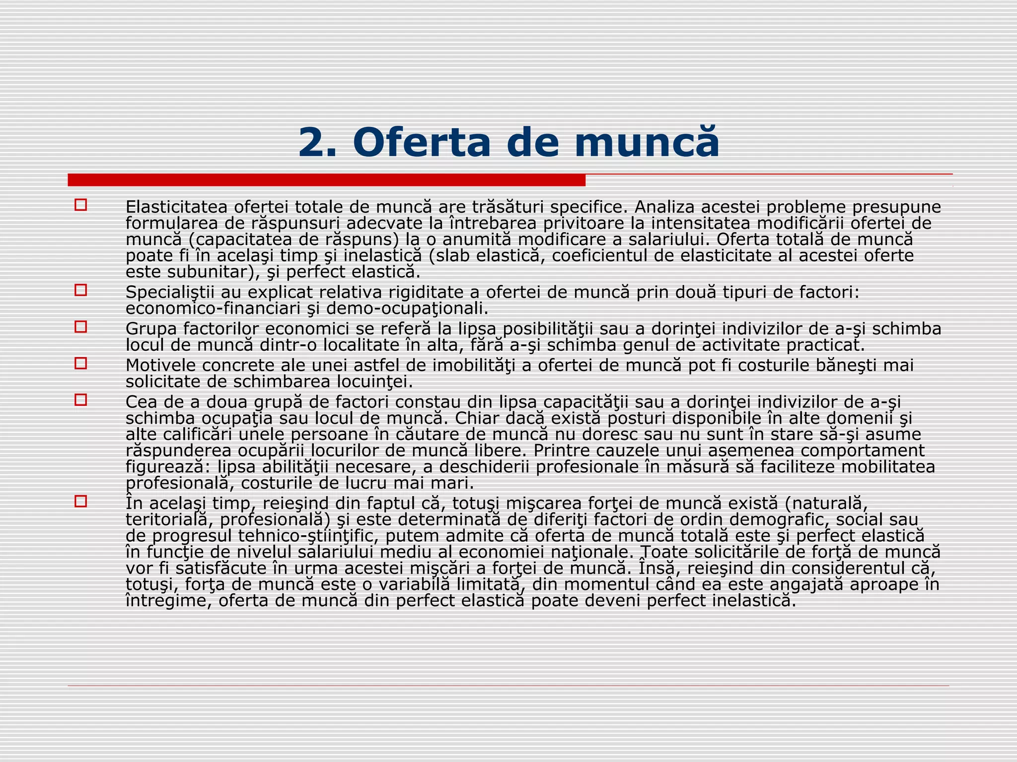 2. Oferta de muncă
 Elasticitatea ofertei totale de muncă are trăsături specifice. Analiza acestei probleme presupune
formularea de răspunsuri adecvate la întrebarea privitoare la intensitatea modificării ofertei de
muncă (capacitatea de răspuns) la o anumită modificare a salariului. Oferta totală de muncă
poate fi în acelaşi timp şi inelastică (slab elastică, coeficientul de elasticitate al acestei oferte
este subunitar), şi perfect elastică.
 Specialiştii au explicat relativa rigiditate a ofertei de muncă prin două tipuri de factori:
economico-financiari şi demo-ocupaţionali.
 Grupa factorilor economici se referă la lipsa posibilităţii sau a dorinţei indivizilor de a-şi schimba
locul de muncă dintr-o localitate în alta, fără a-şi schimba genul de activitate practicat.
 Motivele concrete ale unei astfel de imobilităţi a ofertei de muncă pot fi costurile băneşti mai
solicitate de schimbarea locuinţei.
 Cea de a doua grupă de factori constau din lipsa capacităţii sau a dorinţei indivizilor de a-şi
schimba ocupaţia sau locul de muncă. Chiar dacă există posturi disponibile în alte domenii şi
alte calificări unele persoane în căutare de muncă nu doresc sau nu sunt în stare să-şi asume
răspunderea ocupării locurilor de muncă libere. Printre cauzele unui asemenea comportament
figurează: lipsa abilităţii necesare, a deschiderii profesionale în măsură să faciliteze mobilitatea
profesională, costurile de lucru mai mari.
 În acelaşi timp, reieşind din faptul că, totuşi mişcarea forţei de muncă există (naturală,
teritorială, profesională) şi este determinată de diferiţi factori de ordin demografic, social sau
de progresul tehnico-ştiinţific, putem admite că oferta de muncă totală este şi perfect elastică
în funcţie de nivelul salariului mediu al economiei naţionale. Toate solicitările de forţă de muncă
vor fi satisfăcute în urma acestei mişcări a forţei de muncă. Însă, reieşind din considerentul că,
totuşi, forţa de muncă este o variabilă limitată, din momentul când ea este angajată aproape în
întregime, oferta de muncă din perfect elastică poate deveni perfect inelastică.
 