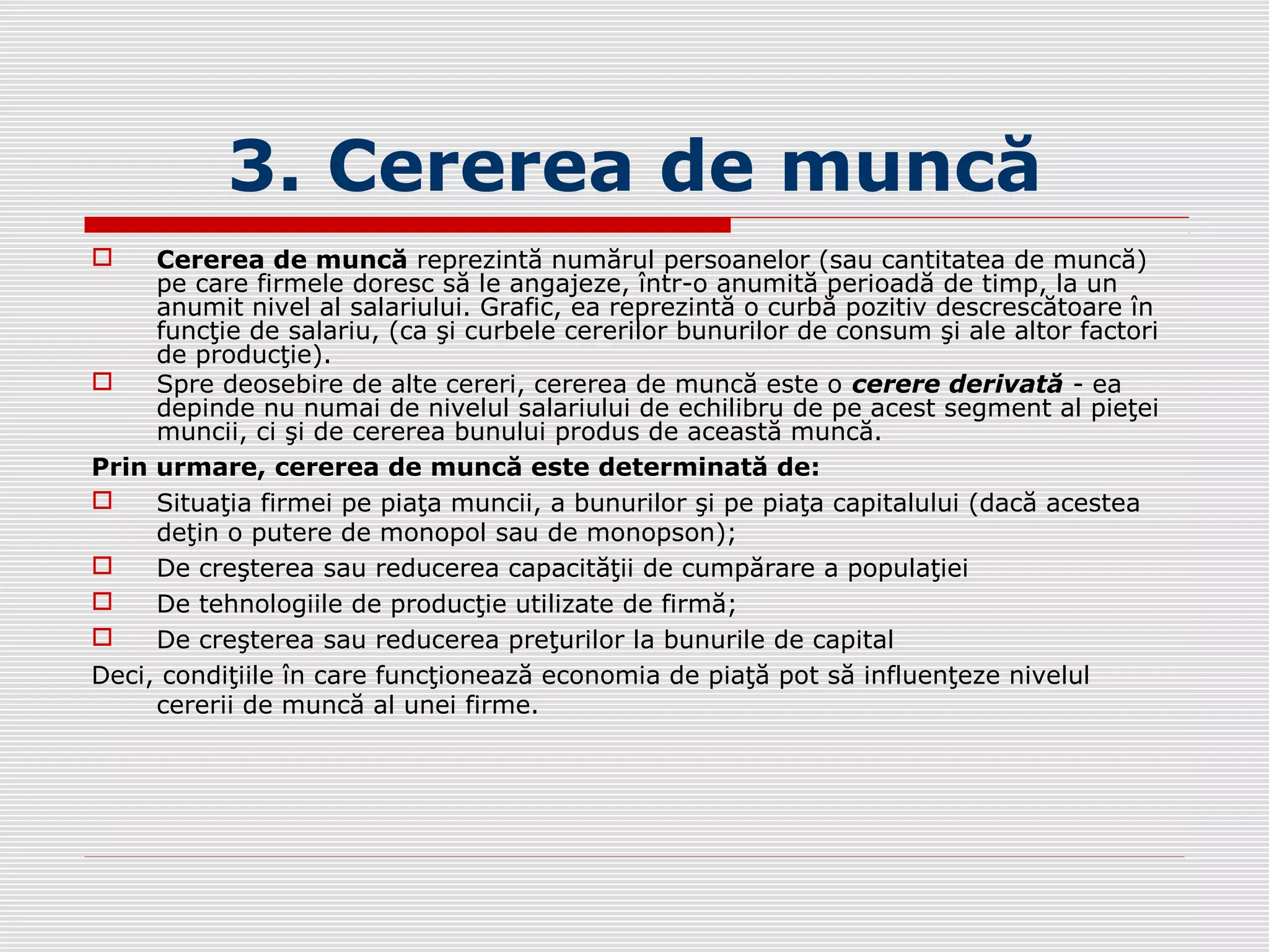 3. Cererea de muncă
 Cererea de muncă reprezintă numărul persoanelor (sau cantitatea de muncă)
pe care firmele doresc să le angajeze, într-o anumită perioadă de timp, la un
anumit nivel al salariului. Grafic, ea reprezintă o curbă pozitiv descrescătoare în
funcţie de salariu, (ca şi curbele cererilor bunurilor de consum şi ale altor factori
de producţie).
 Spre deosebire de alte cereri, cererea de muncă este o cerere derivată - ea
depinde nu numai de nivelul salariului de echilibru de pe acest segment al pieţei
muncii, ci şi de cererea bunului produs de această muncă.
Prin urmare, cererea de muncă este determinată de:
 Situaţia firmei pe piaţa muncii, a bunurilor şi pe piaţa capitalului (dacă acestea
deţin o putere de monopol sau de monopson);
 De creşterea sau reducerea capacităţii de cumpărare a populaţiei
 De tehnologiile de producţie utilizate de firmă;
 De creşterea sau reducerea preţurilor la bunurile de capital
Deci, condiţiile în care funcţionează economia de piaţă pot să influenţeze nivelul
cererii de muncă al unei firme.
 
