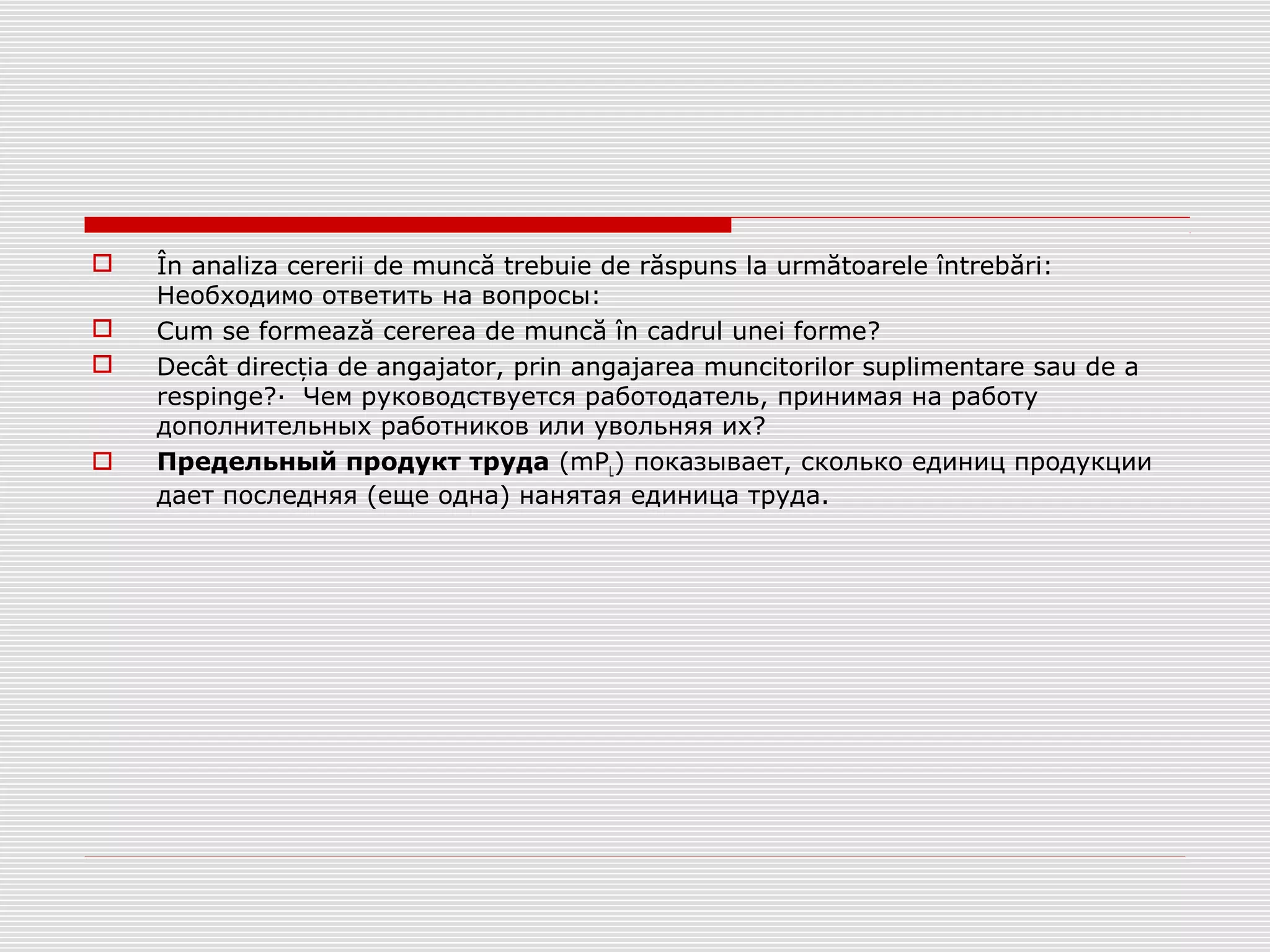  În analiza cererii de muncă trebuie de răspuns la următoarele întrebări:
Необходимо ответить на вопросы:
 Cum se formează cererea de muncă în cadrul unei forme?
 Decât direc ia de angajator, prin angajarea muncitorilor suplimentare sau de aț
respinge?· Чем руководствуется работодатель, принимая на работу
дополнительных работников или увольняя их?
 Предельный продукт труда (mPL) показывает, сколько единиц продукции
дает последняя (еще одна) нанятая единица труда.
 