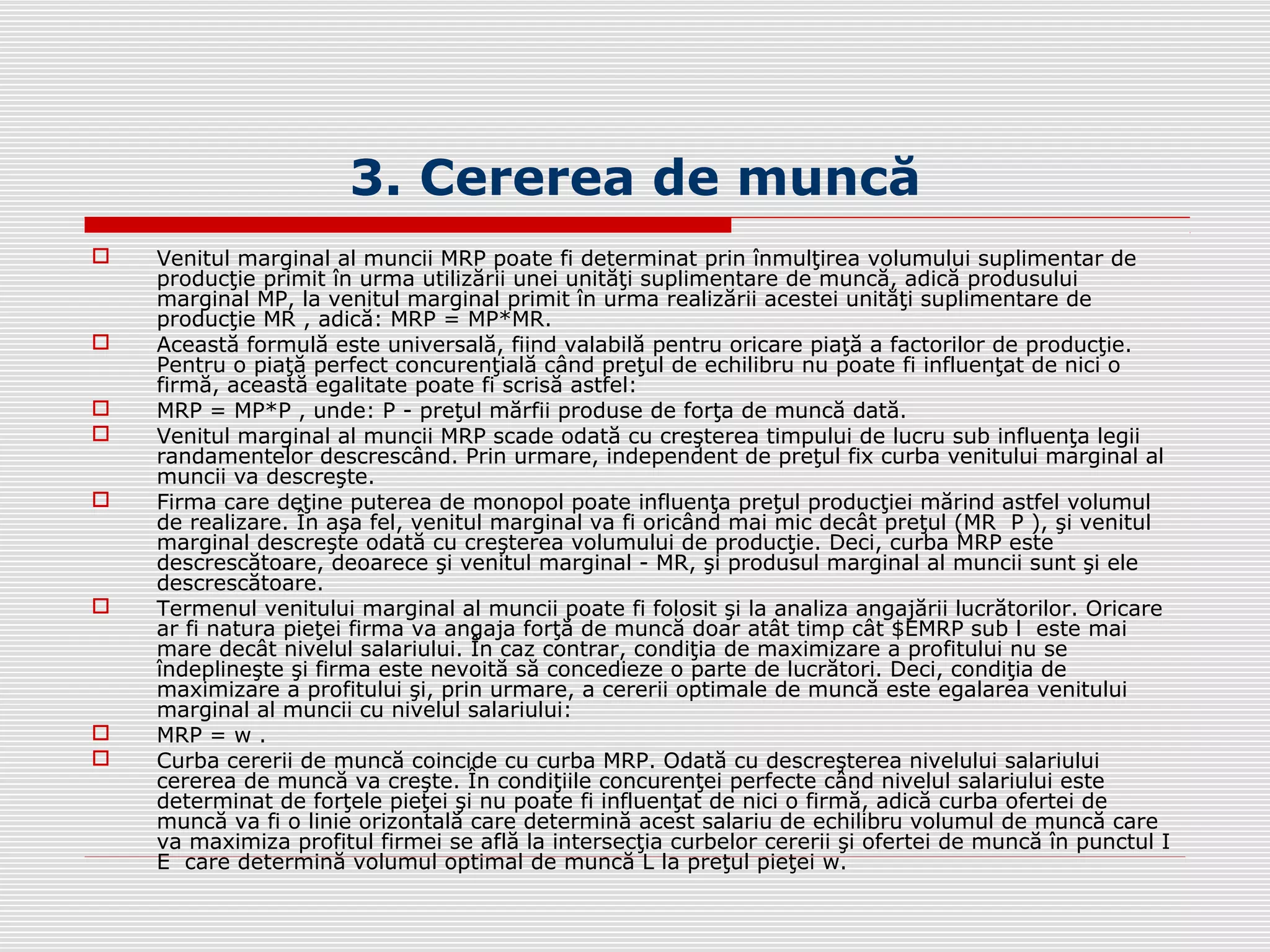 3. Cererea de muncă
 Venitul marginal al muncii MRP poate fi determinat prin înmulţirea volumului suplimentar de
producţie primit în urma utilizării unei unităţi suplimentare de muncă, adică produsului
marginal MP, la venitul marginal primit în urma realizării acestei unităţi suplimentare de
producţie MR , adică: MRP = MP*MR.
 Această formulă este universală, fiind valabilă pentru oricare piaţă a factorilor de producţie.
Pentru o piaţă perfect concurenţială când preţul de echilibru nu poate fi influenţat de nici o
firmă, această egalitate poate fi scrisă astfel:
 MRP = MP*P , unde: P - preţul mărfii produse de forţa de muncă dată.
 Venitul marginal al muncii MRP scade odată cu creşterea timpului de lucru sub influenţa legii
randamentelor descrescând. Prin urmare, independent de preţul fix curba venitului marginal al
muncii va descreşte.
 Firma care deţine puterea de monopol poate influenţa preţul producţiei mărind astfel volumul
de realizare. În aşa fel, venitul marginal va fi oricând mai mic decât preţul (MR P ), şi venitul
marginal descreşte odată cu creşterea volumului de producţie. Deci, curba MRP este
descrescătoare, deoarece şi venitul marginal - MR, şi produsul marginal al muncii sunt şi ele
descrescătoare.
 Termenul venitului marginal al muncii poate fi folosit şi la analiza angajării lucrătorilor. Oricare
ar fi natura pieţei firma va angaja forţă de muncă doar atât timp cât $EMRP sub l este mai
mare decât nivelul salariului. În caz contrar, condiţia de maximizare a profitului nu se
îndeplineşte şi firma este nevoită să concedieze o parte de lucrători. Deci, condiţia de
maximizare a profitului şi, prin urmare, a cererii optimale de muncă este egalarea venitului
marginal al muncii cu nivelul salariului:
 MRP = w .
 Curba cererii de muncă coincide cu curba MRP. Odată cu descreşterea nivelului salariului
cererea de muncă va creşte. În condiţiile concurenţei perfecte când nivelul salariului este
determinat de forţele pieţei şi nu poate fi influenţat de nici o firmă, adică curba ofertei de
muncă va fi o linie orizontală care determină acest salariu de echilibru volumul de muncă care
va maximiza profitul firmei se află la intersecţia curbelor cererii şi ofertei de muncă în punctul I
E care determină volumul optimal de muncă L la preţul pieţei w.
 