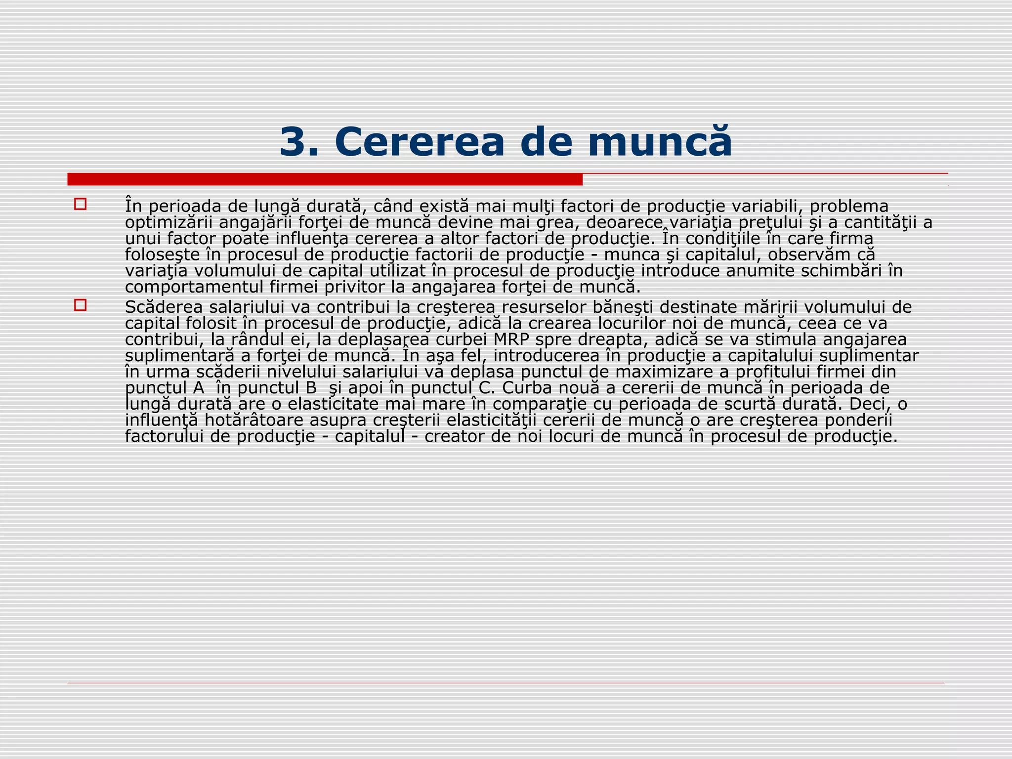 3. Cererea de muncă
 În perioada de lungă durată, când există mai mulţi factori de producţie variabili, problema
optimizării angajării forţei de muncă devine mai grea, deoarece variaţia preţului şi a cantităţii a
unui factor poate influenţa cererea a altor factori de producţie. În condiţiile în care firma
foloseşte în procesul de producţie factorii de producţie - munca şi capitalul, observăm că
variaţia volumului de capital utilizat în procesul de producţie introduce anumite schimbări în
comportamentul firmei privitor la angajarea forţei de muncă.
 Scăderea salariului va contribui la creşterea resurselor băneşti destinate măririi volumului de
capital folosit în procesul de producţie, adică la crearea locurilor noi de muncă, ceea ce va
contribui, la rândul ei, la deplasarea curbei MRP spre dreapta, adică se va stimula angajarea
suplimentară a forţei de muncă. În aşa fel, introducerea în producţie a capitalului suplimentar
în urma scăderii nivelului salariului va deplasa punctul de maximizare a profitului firmei din
punctul A în punctul B şi apoi în punctul C. Curba nouă a cererii de muncă în perioada de
lungă durată are o elasticitate mai mare în comparaţie cu perioada de scurtă durată. Deci, o
influenţă hotărâtoare asupra creşterii elasticităţii cererii de muncă o are creşterea ponderii
factorului de producţie - capitalul - creator de noi locuri de muncă în procesul de producţie.
 