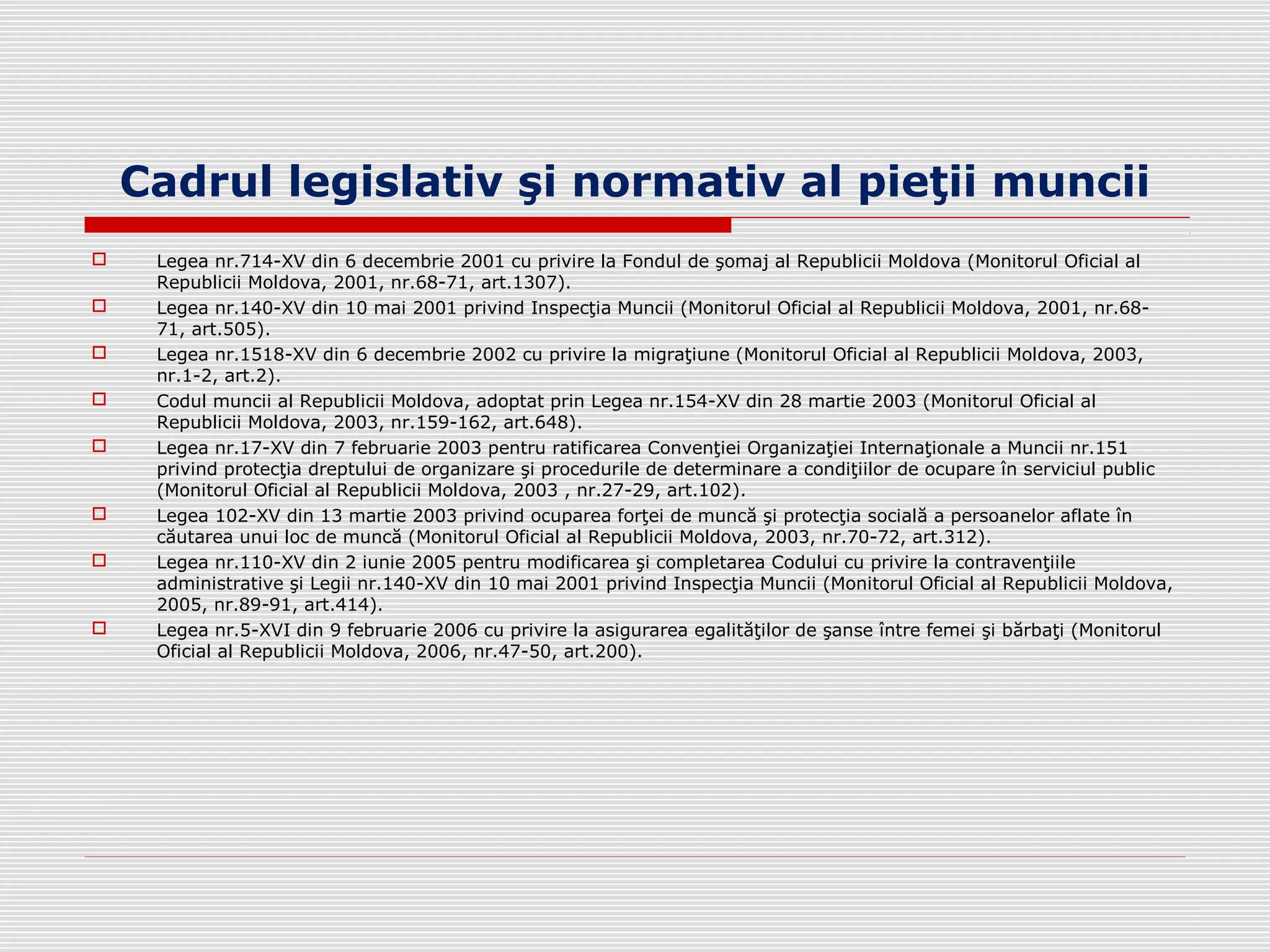 Cadrul legislativ şi normativ al pieţii muncii
 Legea nr.714-XV din 6 decembrie 2001 cu privire la Fondul de şomaj al Republicii Moldova (Monitorul Oficial al
Republicii Moldova, 2001, nr.68-71, art.1307).
 Legea nr.140-XV din 10 mai 2001 privind Inspecţia Muncii (Monitorul Oficial al Republicii Moldova, 2001, nr.68-
71, art.505).
 Legea nr.1518-XV din 6 decembrie 2002 cu privire la migraţiune (Monitorul Oficial al Republicii Moldova, 2003,
nr.1-2, art.2).
 Codul muncii al Republicii Moldova, adoptat prin Legea nr.154-XV din 28 martie 2003 (Monitorul Oficial al
Republicii Moldova, 2003, nr.159-162, art.648).
 Legea nr.17-XV din 7 februarie 2003 pentru ratificarea Convenţiei Organizaţiei Internaţionale a Muncii nr.151
privind protecţia dreptului de organizare şi procedurile de determinare a condiţiilor de ocupare în serviciul public
(Monitorul Oficial al Republicii Moldova, 2003 , nr.27-29, art.102).
 Legea 102-XV din 13 martie 2003 privind ocuparea forţei de muncă şi protecţia socială a persoanelor aflate în
căutarea unui loc de muncă (Monitorul Oficial al Republicii Moldova, 2003, nr.70-72, art.312).
 Legea nr.110-XV din 2 iunie 2005 pentru modificarea şi completarea Codului cu privire la contravenţiile
administrative şi Legii nr.140-XV din 10 mai 2001 privind Inspecţia Muncii (Monitorul Oficial al Republicii Moldova,
2005, nr.89-91, art.414).
 Legea nr.5-XVI din 9 februarie 2006 cu privire la asigurarea egalităţilor de şanse între femei şi bărbaţi (Monitorul
Oficial al Republicii Moldova, 2006, nr.47-50, art.200).
 
