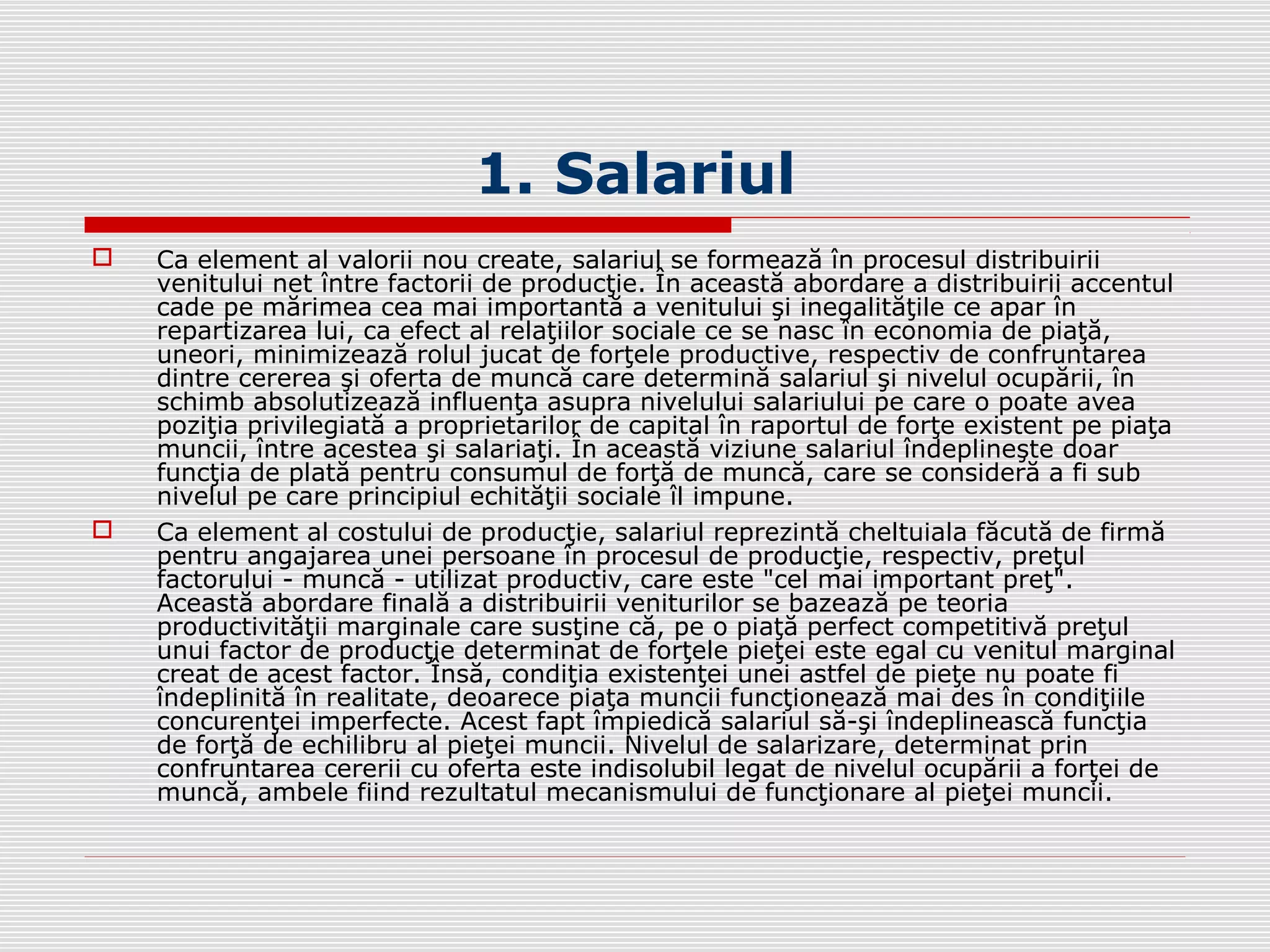 1. Salariul
 Ca element al valorii nou create, salariul se formează în procesul distribuirii
venitului net între factorii de producţie. În această abordare a distribuirii accentul
cade pe mărimea cea mai importantă a venitului şi inegalităţile ce apar în
repartizarea lui, ca efect al relaţiilor sociale ce se nasc în economia de piaţă,
uneori, minimizează rolul jucat de forţele productive, respectiv de confruntarea
dintre cererea şi oferta de muncă care determină salariul şi nivelul ocupării, în
schimb absolutizează influenţa asupra nivelului salariului pe care o poate avea
poziţia privilegiată a proprietarilor de capital în raportul de forţe existent pe piaţa
muncii, între acestea şi salariaţi. În această viziune salariul îndeplineşte doar
funcţia de plată pentru consumul de forţă de muncă, care se consideră a fi sub
nivelul pe care principiul echităţii sociale îl impune.
 Ca element al costului de producţie, salariul reprezintă cheltuiala făcută de firmă
pentru angajarea unei persoane în procesul de producţie, respectiv, preţul
factorului - muncă - utilizat productiv, care este "cel mai important preţ".
Această abordare finală a distribuirii veniturilor se bazează pe teoria
productivităţii marginale care susţine că, pe o piaţă perfect competitivă preţul
unui factor de producţie determinat de forţele pieţei este egal cu venitul marginal
creat de acest factor. Însă, condiţia existenţei unei astfel de pieţe nu poate fi
îndeplinită în realitate, deoarece piaţa muncii funcţionează mai des în condiţiile
concurenţei imperfecte. Acest fapt împiedică salariul să-şi îndeplinească funcţia
de forţă de echilibru al pieţei muncii. Nivelul de salarizare, determinat prin
confruntarea cererii cu oferta este indisolubil legat de nivelul ocupării a forţei de
muncă, ambele fiind rezultatul mecanismului de funcţionare al pieţei muncii.
 