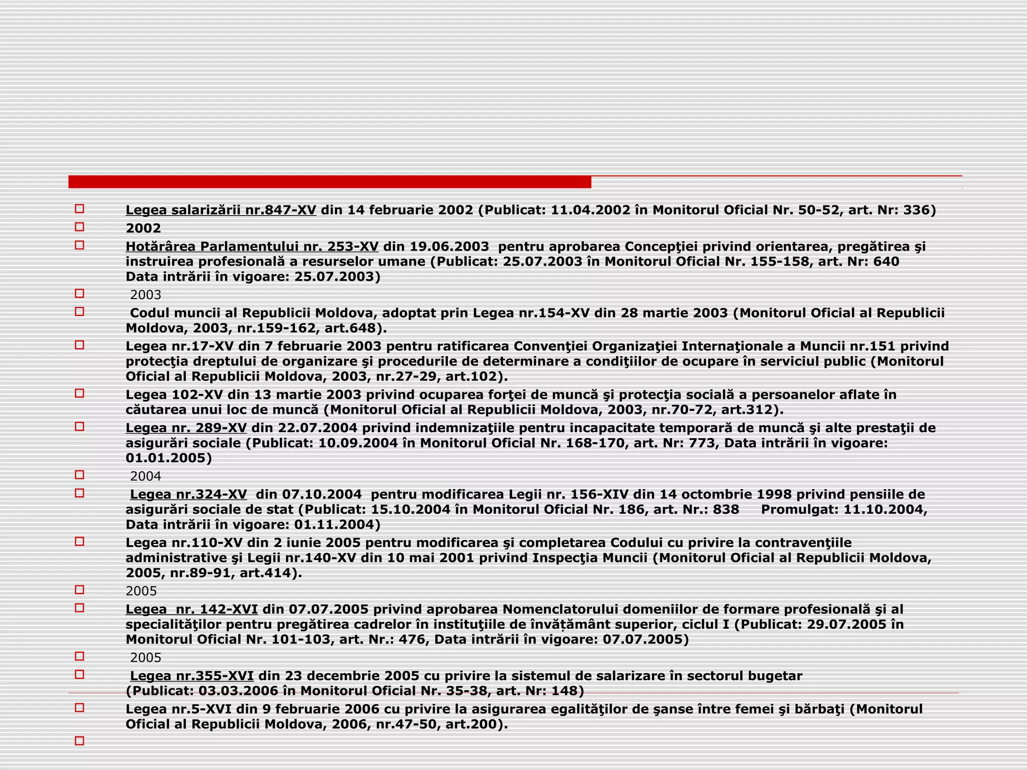  Legea salarizării nr.847-XV din 14 februarie 2002 (Publicat: 11.04.2002 în Monitorul Oficial Nr. 50-52, art. Nr: 336)
 2002
 Hotărârea Parlamentului nr. 253-XV din 19.06.2003 pentru aprobarea Concepţiei privind orientarea, pregătirea şi
instruirea profesională a resurselor umane (Publicat: 25.07.2003 în Monitorul Oficial Nr. 155-158, art. Nr: 640
Data intrării în vigoare: 25.07.2003)
 2003
 Codul muncii al Republicii Moldova, adoptat prin Legea nr.154-XV din 28 martie 2003 (Monitorul Oficial al Republicii
Moldova, 2003, nr.159-162, art.648).
 Legea nr.17-XV din 7 februarie 2003 pentru ratificarea Convenţiei Organizaţiei Internaţionale a Muncii nr.151 privind
protecţia dreptului de organizare şi procedurile de determinare a condiţiilor de ocupare în serviciul public (Monitorul
Oficial al Republicii Moldova, 2003, nr.27-29, art.102).
 Legea 102-XV din 13 martie 2003 privind ocuparea forţei de muncă şi protecţia socială a persoanelor aflate în
căutarea unui loc de muncă (Monitorul Oficial al Republicii Moldova, 2003, nr.70-72, art.312).
 Legea nr. 289-XV din 22.07.2004 privind indemnizaţiile pentru incapacitate temporară de muncă şi alte prestaţii de
asigurări sociale (Publicat: 10.09.2004 în Monitorul Oficial Nr. 168-170, art. Nr: 773, Data intrării în vigoare:
01.01.2005)
 2004
 Legea nr.324-XV din 07.10.2004 pentru modificarea Legii nr. 156-XIV din 14 octombrie 1998 privind pensiile de
asigurări sociale de stat (Publicat: 15.10.2004 în Monitorul Oficial Nr. 186, art. Nr.: 838 Promulgat: 11.10.2004,
Data intrării în vigoare: 01.11.2004)
 Legea nr.110-XV din 2 iunie 2005 pentru modificarea şi completarea Codului cu privire la contravenţiile
administrative şi Legii nr.140-XV din 10 mai 2001 privind Inspecţia Muncii (Monitorul Oficial al Republicii Moldova,
2005, nr.89-91, art.414).
 2005
 Legea nr. 142-XVI din 07.07.2005 privind aprobarea Nomenclatorului domeniilor de formare profesională şi al
specialităţilor pentru pregătirea cadrelor în instituţiile de învă ământ superior, ciclul I (Publicat: 29.07.2005 înț
Monitorul Oficial Nr. 101-103, art. Nr.: 476, Data intrării în vigoare: 07.07.2005)
 2005
 Legea nr.355-XVI din 23 decembrie 2005 cu privire la sistemul de salarizare în sectorul bugetar
(Publicat: 03.03.2006 în Monitorul Oficial Nr. 35-38, art. Nr: 148)
 Legea nr.5-XVI din 9 februarie 2006 cu privire la asigurarea egalităţilor de şanse între femei şi bărbaţi (Monitorul
Oficial al Republicii Moldova, 2006, nr.47-50, art.200).

 