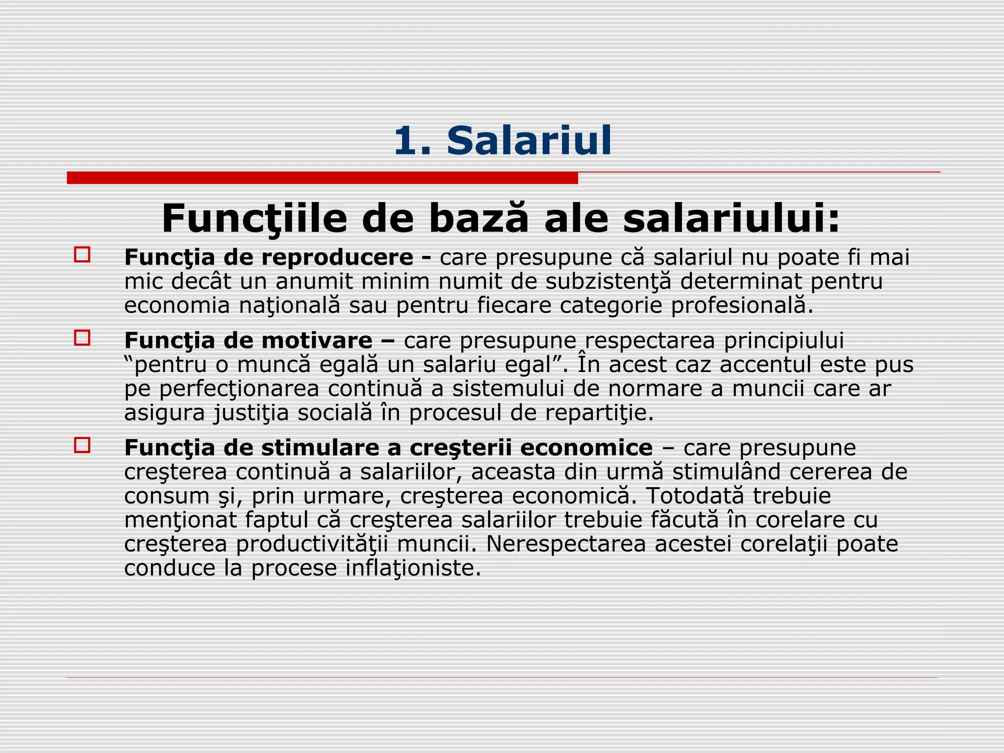 1. Salariul
Funcţiile de bază ale salariului:
 Funcţia de reproducere - care presupune că salariul nu poate fi mai
mic decât un anumit minim numit de subzistenţă determinat pentru
economia naţională sau pentru fiecare categorie profesională.
 Funcţia de motivare – care presupune respectarea principiului
“pentru o muncă egală un salariu egal”. În acest caz accentul este pus
pe perfecţionarea continuă a sistemului de normare a muncii care ar
asigura justiţia socială în procesul de repartiţie.
 Funcţia de stimulare a creşterii economice – care presupune
creşterea continuă a salariilor, aceasta din urmă stimulând cererea de
consum şi, prin urmare, creşterea economică. Totodată trebuie
menţionat faptul că creşterea salariilor trebuie făcută în corelare cu
creşterea productivităţii muncii. Nerespectarea acestei corelaţii poate
conduce la procese inflaţioniste.
 