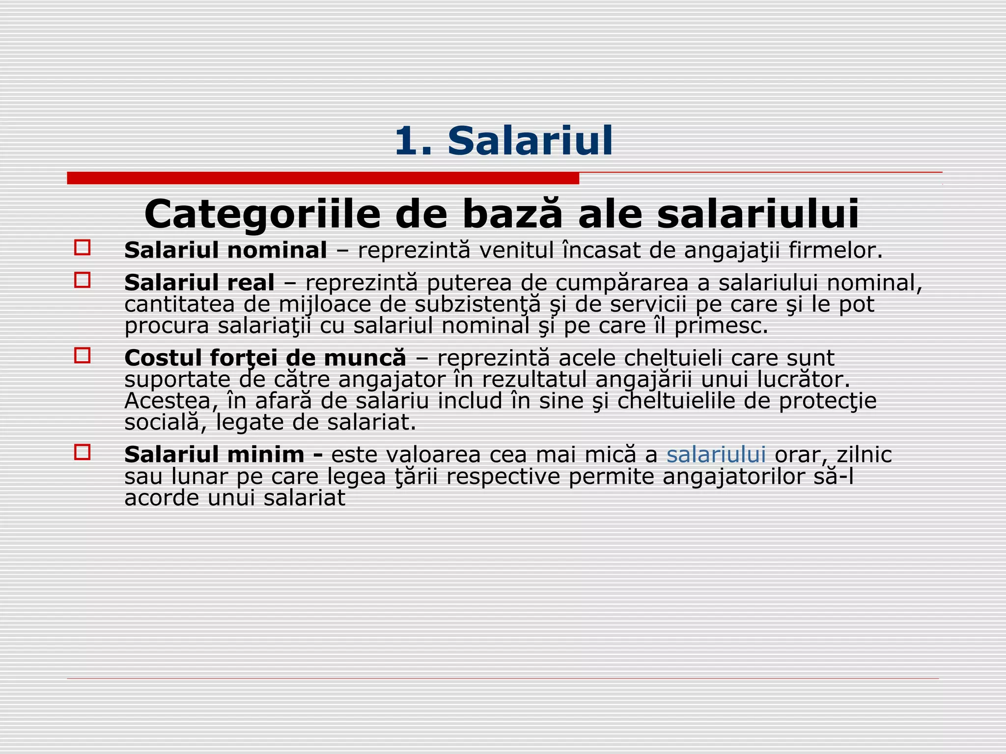 1. Salariul
Categoriile de bază ale salariului
 Salariul nominal – reprezintă venitul încasat de angajaţii firmelor.
 Salariul real – reprezintă puterea de cumpărarea a salariului nominal,
cantitatea de mijloace de subzistenţă şi de servicii pe care şi le pot
procura salariaţii cu salariul nominal şi pe care îl primesc.
 Costul forţei de muncă – reprezintă acele cheltuieli care sunt
suportate de către angajator în rezultatul angajării unui lucrător.
Acestea, în afară de salariu includ în sine şi cheltuielile de protecţie
socială, legate de salariat.
 Salariul minim - este valoarea cea mai mică a salariului orar, zilnic
sau lunar pe care legea ţării respective permite angajatorilor să-l
acorde unui salariat
 