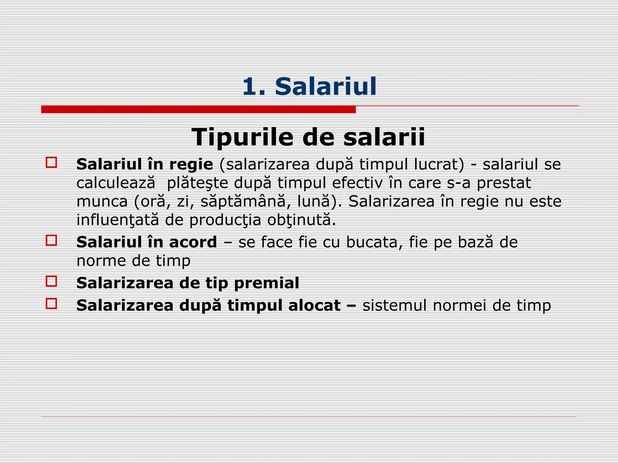 1. Salariul
Tipurile de salarii
 Salariul în regie (salarizarea după timpul lucrat) - salariul se
calculează plăteşte după timpul efectiv în care s-a prestat
munca (oră, zi, săptămână, lună). Salarizarea în regie nu este
influenţată de producţia obţinută.
 Salariul în acord – se face fie cu bucata, fie pe bază de
norme de timp
 Salarizarea de tip premial
 Salarizarea după timpul alocat – sistemul normei de timp
 