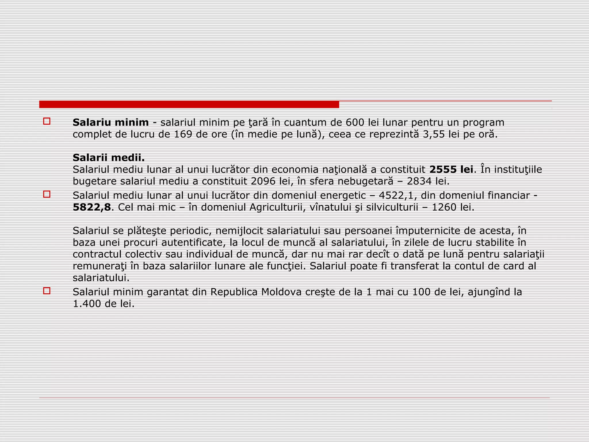  Salariu minim - salariul minim pe ţară în cuantum de 600 lei lunar pentru un program
complet de lucru de 169 de ore (în medie pe lună), ceea ce reprezintă 3,55 lei pe oră.
Salarii medii.
Salariul mediu lunar al unui lucrător din economia naţională a constituit 2555 lei. În instituţiile
bugetare salariul mediu a constituit 2096 lei, în sfera nebugetară – 2834 lei.
 Salariul mediu lunar al unui lucrător din domeniul energetic – 4522,1, din domeniul financiar -
5822,8. Cel mai mic – în domeniul Agriculturii, vînatului şi silviculturii – 1260 lei.
Salariul se plăteşte periodic, nemijlocit salariatului sau persoanei împuternicite de acesta, în
baza unei procuri autentificate, la locul de muncă al salariatului, în zilele de lucru stabilite în
contractul colectiv sau individual de muncă, dar nu mai rar decît o dată pe lună pentru salariaţii
remuneraţi în baza salariilor lunare ale funcţiei. Salariul poate fi transferat la contul de card al
salariatului.
 Salariul minim garantat din Republica Moldova creşte de la 1 mai cu 100 de lei, ajungînd la
1.400 de lei.
 