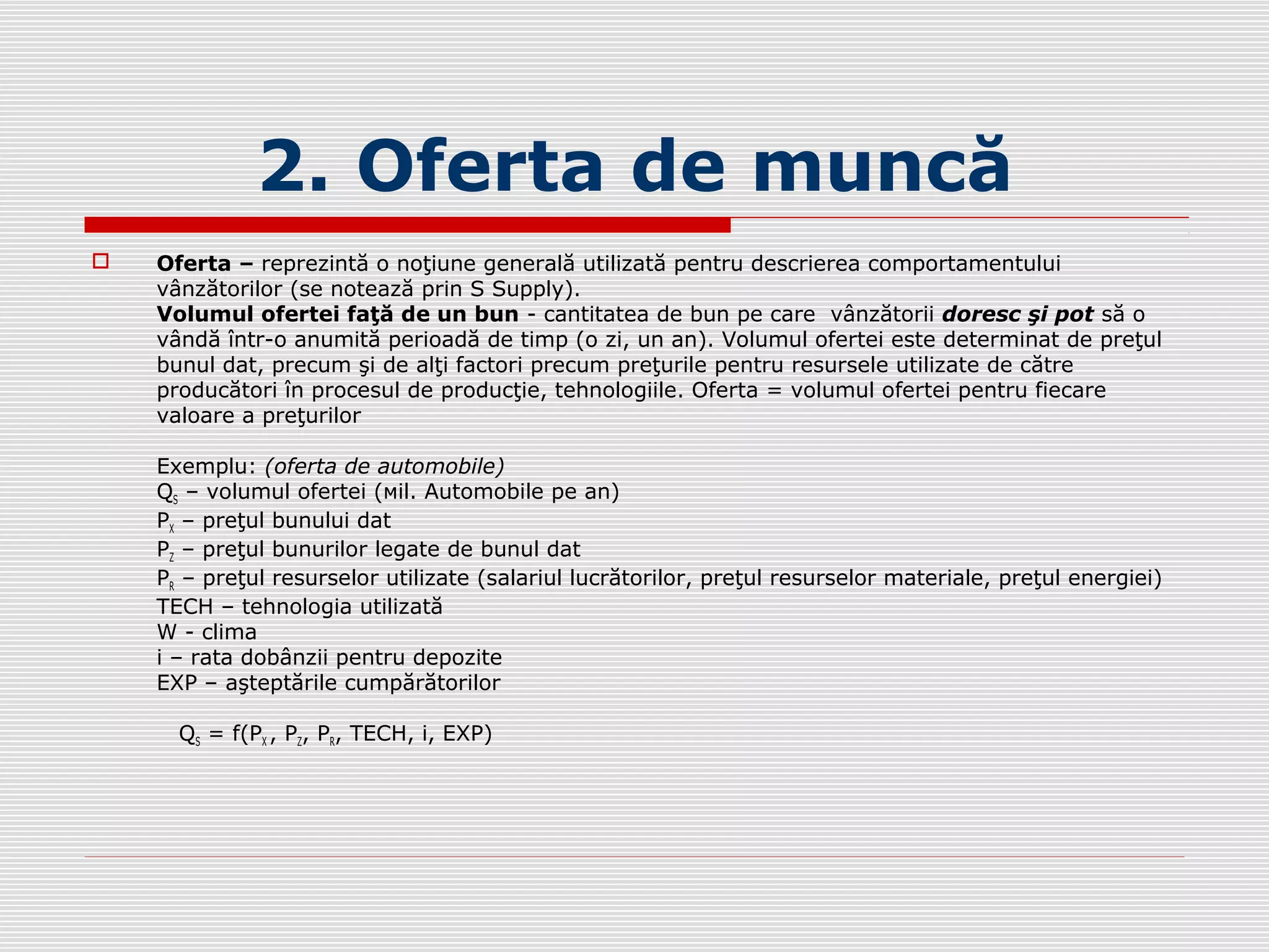 2. Oferta de muncă
 Oferta – reprezintă o noţiune generală utilizată pentru descrierea comportamentului
vânzătorilor (se notează prin S Supply).
Volumul ofertei faţă de un bun - cantitatea de bun pe care vânzătorii doresc şi pot să o
vândă într-o anumită perioadă de timp (o zi, un an). Volumul ofertei este determinat de preţul
bunul dat, precum şi de alţi factori precum preţurile pentru resursele utilizate de către
producători în procesul de producţie, tehnologiile. Oferta = volumul ofertei pentru fiecare
valoare a preţurilor
Exemplu: (oferta de automobile)
QS – volumul ofertei (мil. Automobile pe an)
РX – preţul bunului dat
РZ – preţul bunurilor legate de bunul dat
РR – preţul resurselor utilizate (salariul lucrătorilor, preţul resurselor materiale, preţul energiei)
ТЕСН – tehnologia utilizată
W - clima
i – rata dobânzii pentru depozite
ЕХР – aşteptările cumpărătorilor
QS = f(PX , PZ, PR, TECH, i, EXP)
 