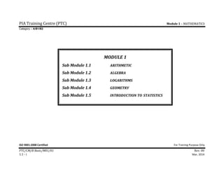 PIA	Training	Centre	(PTC)	 	 	 	 Module	1	–	MATHEMATICS	
Category – A/B1/B2
ISO 9001:2008 Certified  For Training Purpose Only 
PTC/CM/B	Basic/M01/01	 Rev.	00	
1.1	‐	i	 Mar, 2014	
MODULE	1	
Sub	Module	1.1	 	 ARITHMETIC	
Sub	Module	1.2	 	 ALGEBRA	
Sub	Module	1.3	 	 LOGARITHMS	
Sub	Module	1.4	 	 GEOMETRY	
Sub	Module	1.5	 	 INTRODUCTION	TO	STATISTICS	
 