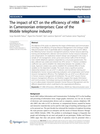 RESEARCH Open Access
The impact of ICT on the efficiency of HRM
in Cameroonian enterprises: Case of the
Mobile telephone industry
Serge Mandiefe Piabuo1*
, Ngwe Elvis Piendiah2
, Njoh Lawrence Njamnshi2
and Puatwoe Janice Tieguhong3
* Correspondence:
P.Mandiefe@cgiar.org
1
World Agroforestry Centre,
Yaounde, Cameroon
Full list of author information is
available at the end of the article
Abstract
The objective of this study is to determine the impact of Information and Communication
Technology on the efficiency of Human Resource Management in the Cameroon mobile
Telecommunication Sector. It specifically seeks to investigate how the use of ICT affects
the following human resources management practices; Human resource planning,
training and development, selection and recruitment, human resource evaluation
and compensation. An exploratory research design was employed in the study. A
sample of 120 management, senior, junior and contract staffs of the 03 (three)
main mobile telephone operators responded to a structured questionnaire. The
data collected was coded and entered into SPSS version 17. Pearson correlation
coefficient was used to establish the relationship between the variables in the
study, regression analysis was used to establish the combined effect of study
variables on the dependent variable. The results show a significant positive
relationship between the use of ICT in selection and recruitment, training and
development, Human resource planning, evaluation and compensation and human
resource management efficiency. This highlights the use of ICT as an efficient tool
in Human resource management of enterprises. The use of ICT assures Human
resource management efficiency, we therefore suggest that regular Information
and Communication Technology training and development should be enhanced
so as to allow proper interactions between Human Resource Management and the
different departments which could lead to the organizational efficiency.
Keywords: ICT, HRM, HR functions, HRM efficiency, ANOVA test, Telecommunication sector
Background
Jimoh (2007) defines Information and Communication Technology (ICT) as the handling
and processing of information (texts, images graphs, instruction, etc.) for use, by means
of electronic and communication devices such as computers, cameras, telephones. Off-
odu (2007) also refer to ICT as electronic or computerized devices, assisted by human
and interactive materials that can be used for wide range of teaching and learning as well
as for personal use. The past decades has witnessed the transition of employee becoming
the most precious capital in an enterprise and the ascent of Human Resource Manage-
ment (HRM) (Schuler, 1990). The problem in technological changes is frequently that
people and technology do not meet and people do not participate. Walker and Watson
(2002) argue that clear and precise models of operation must be presented when a
Journal of Global
Entrepreneurship Research
© The Author(s). 2017 Open Access This article is distributed under the terms of the Creative Commons Attribution 4.0 International
License (http://creativecommons.org/licenses/by/4.0/), which permits unrestricted use, distribution, and reproduction in any medium,
provided you give appropriate credit to the original author(s) and the source, provide a link to the Creative Commons license, and
indicate if changes were made.
Piabuo et al. Journal of Global Entrepreneurship Research (2017) 7:7
DOI 10.1186/s40497-017-0063-5
 