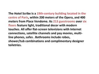 The Hotel Scribe is a 19th-century building located in the
centre of Paris, within 200 meters of the Opera, and 400
meters from Place Vendome. Its 213 guestrooms over six
floors feature light, traditional decor with modern
touches. All offer flat-screen televisions with Internet
connections, satellite channels and pay movies, multiline phones, safes . Bathrooms include robes,
shower/tub combinations and complimentary designer
toiletries.

 