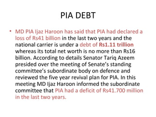 PIA DEBT
• MD PIA Ijaz Haroon has said that PIA had declared a
loss of Rs41 billion in the last two years and the
national carrier is under a debt of Rs1.11 trillion
whereas its total net worth is no more than Rs16
billion. According to details Senator Tariq Azeem
presided over the meeting of Senate’s standing
committee’s subordinate body on defence and
reviewed the five year revival plan for PIA. In this
meeting MD Ijaz Haroon informed the subordinate
committee that PIA had a deficit of Rs41.700 million
in the last two years.

 