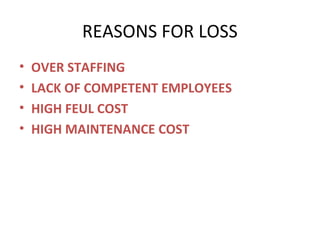 REASONS FOR LOSS
•
•
•
•

OVER STAFFING
LACK OF COMPETENT EMPLOYEES
HIGH FEUL COST
HIGH MAINTENANCE COST

 