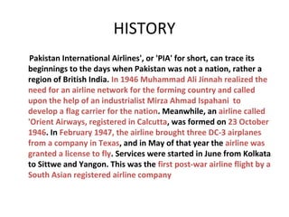 HISTORY
Pakistan International Airlines', or 'PIA' for short, can trace its
beginnings to the days when Pakistan was not a nation, rather a
region of British India. In 1946 Muhammad Ali Jinnah realized the
need for an airline network for the forming country and called
upon the help of an industrialist Mirza Ahmad Ispahani to
develop a flag carrier for the nation. Meanwhile, an airline called
'Orient Airways, registered in Calcutta, was formed on 23 October
1946. In February 1947, the airline brought three DC-3 airplanes
from a company in Texas, and in May of that year the airline was
granted a license to fly. Services were started in June from Kolkata
to Sittwe and Yangon. This was the first post-war airline flight by a
South Asian registered airline company

 