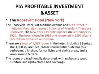 PIA PROFITABLE INVESTMENT
&ASSET
• The Roosevelt Hotel (New York)
The Roosevelt Hotel is at Madison Avenue and 45th Street in
midtown Manhattan, named in honor of President Theodore
Roosevelt. The New York City hotel opened on September 22,
1924. The hotel closed in 1995 and reopened in 1997 after a
$65-million extensive renovation.
There are a total of 1,015 rooms in the hotel, including 52 suites.
The 3,900 square feet (360 m2) Presidential Suite has four
bedrooms, a kitchen, formal living and dining areas, and a
wrap-around terrace.
The rooms are traditionally decorated, with mahogany wood
furniture and light-colored bed coverings.

 