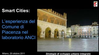 Smart Cities: L’esperienza del Comune di Piacenza nel laboratorio ANCI Strategie di sviluppo urbano integrato Milano, 20 ottobre 2011 