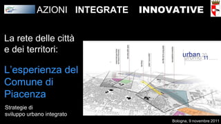 La rete delle città e dei territori: L’esperienza del Comune di Piacenza Strategie di sviluppo urbano integrato AZIONI  INTEGRATE   INNOVATIVE Bologna, 9 novembre 2011 