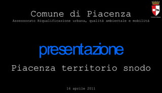 Piacenza territorio snodo 16 aprile 2011 Comune di Piacenza Assessorato Riqualificazione urbana, qualità ambientale e mobilità 