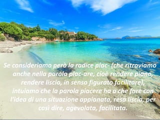 Se consideriamo però la radice plac- (che ritroviamo
anche nella parola plac-are, cioè rendere piano,
rendere liscio, in senso figurato facilitare),
intuiamo che la parola piacere ha a che fare con
l'idea di una situazione appianata, resa liscia, per
così dire, agevolata, facilitata.
 
