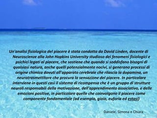 Un'analisi fisiologica del piacere è stata condotta da David Linden, docente di
Neuroscienze alla John Hopkins University studioso dei fenomeni fisiologici e
psichici legati al piacere, che sostiene che quando si soddisfano bisogni di
qualsiasi natura, anche quelli potenzialmente nocivi, si generano processi di
origine chimica dovuti all'apparato cerebrale che rilascia la dopamina, un
neurotrasmettitore che procura la sensazione del piacere. In particolare
interviene in questi casi il sistema di ricompensa che è un gruppo di strutture
neurali responsabili della motivazione, dell'apprendimento associativo, e delle
emozioni positive, in particolare quelle che coinvolgono il piacere come
componente fondamentale (ad esempio, gioia, euforia ed estasi)
Daniele, Simona e Chiara
 