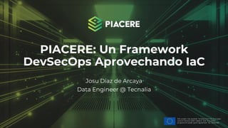 This project has received funding from the European
Union’s Horizon 2020 research and innovation
programme under grant agreement No. 101000162.
PIACERE: Un Framework
DevSecOps Aprovechando IaC
Josu Díaz de Arcaya
Data Engineer @ Tecnalia
 