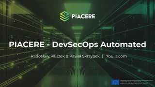 This project has received funding from the European Union’s
Horizon 2020 research and innovation
programme under grant agreement No. 101000162.
PIACERE - DevSecOps Automated
Radosław Piliszek & Paweł Skrzypek | 7bulls.com
 