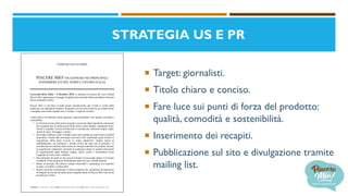 STRATEGIA US E PR
 Target: giornalisti.
 Titolo chiaro e conciso.
 Fare luce sui punti di forza del prodotto:
qualità, comodità e sostenibilità.
 Inserimento dei recapiti.
 Pubblicazione sul sito e divulgazione tramite
mailing list.
COMUNICATO STAMPA
PIACERE MIO! DA GENNAIO NEI PRINCIPALI
SUPERMERCATI DEL NORD E CENTRO ITALIA
Lavezzola (RA), Italia – 5 dicembre 2019, si annuncia la nascita del nuovo Brand
Piacere Mio! appartenente al gruppo Surgital, prima azienda italiana produttrice di pasta
fresca surgelata in Italia.
Piacere Mio! è una linea di piatti pronti monoporzione che rivisita le ricette della
tradizione con ingredienti semplici, di qualità e un tocco di creatività, per trattarsi bene
e mangiare sano anche quando non c’è tempo o voglia di cucinare.
I punti chiave che daranno valore aggiunto a questo prodotto sono qualità, comodità e
sostenibilità:
• La bontà dei nostri piatti pronti surgelati è assicurata dagli ingredienti selezionati
che scegliamo per la realizzazione delle nostre ricette italiane: ingredienti interi,
freschi o surgelati, lavorati direttamente in azienda per realizzare sfoglia, sughi,
ripieni di carne, formaggi e verdure.
• Da sempre abbiamo scelto il freddo come unico alleato per preservare la qualità̀
di prodotto. Grazie alla tecnologia innovativa IQF (individual quick frozen) la
surgelazione della pasta avviene in tempi rapidissimi, tramite tunnel di
raffreddamento, con parametri e metodi ad hoc per ogni tipo di prodotto. La
cristallizzazione uniforme delle molecole d’acqua contenute nei prodotti, durante
la surgelazione industriale, permette di mantenere intatte le qualità̀ nutrizionali
ed organolettiche degli alimenti (sapore, odore, colore e consistenza) senza
l’aggiunta di conservanti e additivi.
• Rinvenimento dei piatti in poco più di 4 minuti in microonde oppure in 6 minuti
in padella. Pronti da gustare direttamente anche nel loro comodo piattino.
• Siamo un’azienda che utilizza energie rinnovabili e packaging con materiali
riciclati, riciclabili o riutilizzabili.
• Ricette classiche reinterpretate in chiave moderna che, unitamente all’esperienza
di Surgital nel mondo dei piatti pronti surgelati fanno di Piacere Mio! una novità
assoluta per l’Italia.
Telefono: (+39) 0545 - 80328 email: info@piaceremio.com web: https://www.piaceremio.com
 