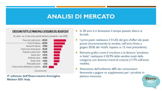  In 20 anni si è dimezzato il tempo passato dietro ai
fornelli.
 I primi piatti realizzano il 51,6% del giro d'affari dei piatti
pronti (incrementando le vendite, nell'anno finito a
giugno 2018, del +6,6% rispetto ai 12 mesi precedenti).
 Elementi grafici come il tricolore o la dicitura “prodotto
in Italia” realizzano il 42,9% delle vendite totali della
categoria, con dinamici trend di crescita (+17% nell’anno
mobile).
 Attenzione dell’ambiente: 68% dei consumatori
favorevole a pagare un supplemento per i prodotti in
plastica monouso.4° edizione dell’Osservatorio Immagino
Nielsen GS1 Italy
ANALISI DI MERCATO
 