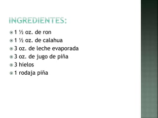  1 ½ oz. de ron
1 ½ oz. de calahua
3 oz. de leche evaporada
3 oz. de jugo de piña
3 hielos
1 rodaja piña