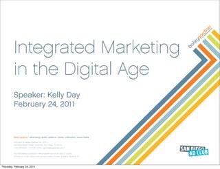 Integrated Marketing
         in the Digital Age
         Speaker: Kelly Day
         February 24, 2011



         bailey gardiner | advertising | public relations | media | interactive | social media

         Copyright by Bailey Gardiner Inc. (2011)
         444 West Beech Street, Suite 400, San Diego, CA 92101
         t 619.295.8232 | f 619.295.8234 | bgi@baileygardiner.com™


         The information contained in the proposal cannot be used or copied,
         in whole or in part, without the express written consent of Bailey Gardiner Inc.




Thursday, February 24, 2011
 