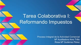 Tarea Colaborativa I:
Reformando Impuestos
Proceso Integral de la Actividad Comercial
Mª Auxiliadora Amo Trillo
Rosa Mª Gutiérrez Pérez
 