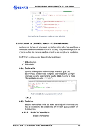 ALGORITMIA DE PROGRAMACIÓN DEL SOFTWARE
ESCUELA DE TECNOLOGÍAS DE LA INFORMACIÓN 12
Ilustración 14: Programa con Estructura Selectiva
ESTRUCTURA DE CONTROL REPETITIVAS O ITERATIVAS
A diferencia de las estructuras de control condicionales, las repetitivas o
iterativas (también llamadas cíclicas o bucles), nos permiten ejecutar un
mismo código, de manera repetida, mientras se cumpla una condición.
En Python se dispone de dos estructuras cíclicas:
 El bucle while
 El bucle for
4.4.4. Bucle while
Ejecuta un bloque de instrucciones "mientras que" una
determinada condición se cumpla o sea verdadera. Ejemplo:
Mientras que año sea menor o igual a 2020, mostrar la frase
"Consolidado del Año <<yyyy>>".
Ilustración 15: Estructura repetitiva While
4.4.4.1.
4.4.5. Bucle for
Efectúa iteraciones sobre los ítems de cualquier secuencia (una
lista o una cadena de caracteres), en el orden que aparecen en
la secuencia.
4.4.5.1. Bucle ‘for’ con Listas
Efectúa iteraciones
 