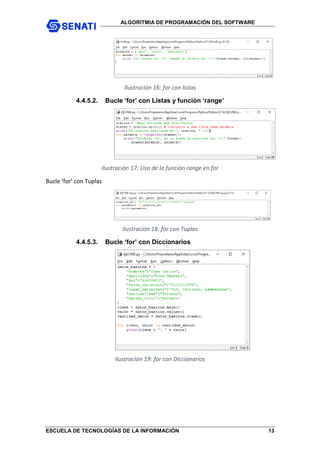 ALGORITMIA DE PROGRAMACIÓN DEL SOFTWARE
ESCUELA DE TECNOLOGÍAS DE LA INFORMACIÓN 13
Ilustración 16: for con listas
4.4.5.2. Bucle ‘for’ con Listas y función ‘range’
Ilustración 17: Uso de la función range en for
Bucle ‘for’ con Tuplas
Ilustración 18: for con Tuplas
4.4.5.3. Bucle ‘for’ con Diccionarios
Ilustración 19: for con Diccionarios
 
