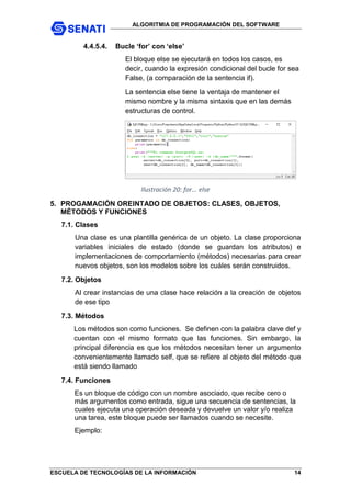 ALGORITMIA DE PROGRAMACIÓN DEL SOFTWARE
ESCUELA DE TECNOLOGÍAS DE LA INFORMACIÓN 14
4.4.5.4. Bucle ‘for’ con ‘else’
El bloque else se ejecutará en todos los casos, es
decir, cuando la expresión condicional del bucle for sea
False, (a comparación de la sentencia if).
La sentencia else tiene la ventaja de mantener el
mismo nombre y la misma sintaxis que en las demás
estructuras de control.
Ilustración 20: for... else
5. PROGAMACIÓN OREINTADO DE OBJETOS: CLASES, OBJETOS,
MÉTODOS Y FUNCIONES
7.1. Clases
Una clase es una plantilla genérica de un objeto. La clase proporciona
variables iniciales de estado (donde se guardan los atributos) e
implementaciones de comportamiento (métodos) necesarias para crear
nuevos objetos, son los modelos sobre los cuáles serán construidos.
7.2. Objetos
Al crear instancias de una clase hace relación a la creación de objetos
de ese tipo
7.3. Métodos
Los métodos son como funciones. Se definen con la palabra clave def y
cuentan con el mismo formato que las funciones. Sin embargo, la
principal diferencia es que los métodos necesitan tener un argumento
convenientemente llamado self, que se refiere al objeto del método que
está siendo llamado
7.4. Funciones
Es un bloque de código con un nombre asociado, que recibe cero o
más argumentos como entrada, sigue una secuencia de sentencias, la
cuales ejecuta una operación deseada y devuelve un valor y/o realiza
una tarea, este bloque puede ser llamados cuando se necesite.
Ejemplo:
 
