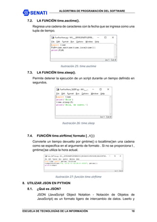 ALGORITMIA DE PROGRAMACIÓN DEL SOFTWARE
ESCUELA DE TECNOLOGÍAS DE LA INFORMACIÓN 18
7.2. LA FUNCIÓN time.asctime().
Regresa una cadena de caracteres con la fecha que se ingresa como una
tupla de tiempo.
Ilustración 25: time.asctime
7.3. LA FUNCIÓN time.sleep().
Permite detener la ejecución de un script durante un tiempo definido en
segundos.
Ilustración 26: time.sleep
7.4. FUNCIÓN time.strftime( formato [ , t ] )
Convierte un tiempo devuelto por gmtime() o localtime()en una cadena
como se especifica en el argumento de formato . Si no se proporciona t ,
gmtime()se utiliza la hora actual.
Ilustración 27: función time.strftime
8. UTILIZAR JSON EN PYTHON
8.1. ¿Qué es JSON?
JSON (JavaScript Object Notation - Notación de Objetos de
JavaScript) es un formato ligero de intercambio de datos. Leerlo y
 