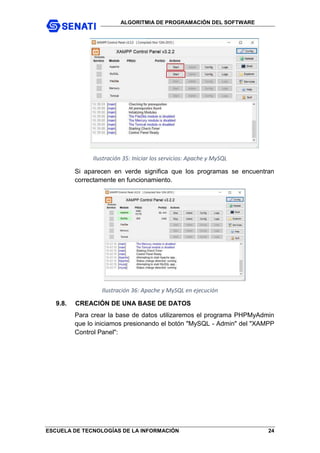 ALGORITMIA DE PROGRAMACIÓN DEL SOFTWARE
ESCUELA DE TECNOLOGÍAS DE LA INFORMACIÓN 24
Ilustración 35: Iniciar los servicios: Apache y MySQL
Si aparecen en verde significa que los programas se encuentran
correctamente en funcionamiento.
Ilustración 36: Apache y MySQL en ejecución
9.8. CREACIÓN DE UNA BASE DE DATOS
Para crear la base de datos utilizaremos el programa PHPMyAdmin
que lo iniciamos presionando el botón "MySQL - Admin" del "XAMPP
Control Panel":
 