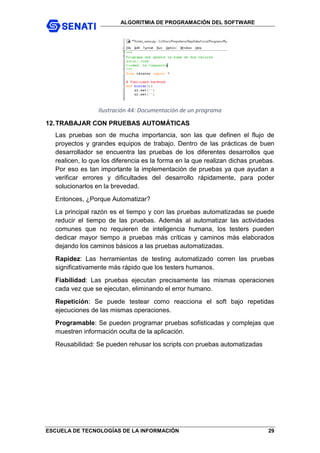 ALGORITMIA DE PROGRAMACIÓN DEL SOFTWARE
ESCUELA DE TECNOLOGÍAS DE LA INFORMACIÓN 29
Ilustración 44: Documentación de un programa
12.TRABAJAR CON PRUEBAS AUTOMÁTICAS
Las pruebas son de mucha importancia, son las que definen el flujo de
proyectos y grandes equipos de trabajo. Dentro de las prácticas de buen
desarrollador se encuentra las pruebas de los diferentes desarrollos que
realicen, lo que los diferencia es la forma en la que realizan dichas pruebas.
Por eso es tan importante la implementación de pruebas ya que ayudan a
verificar errores y dificultades del desarrollo rápidamente, para poder
solucionarlos en la brevedad.
Entonces, ¿Porque Automatizar?
La principal razón es el tiempo y con las pruebas automatizadas se puede
reducir el tiempo de las pruebas. Además al automatizar las actividades
comunes que no requieren de inteligencia humana, los testers pueden
dedicar mayor tiempo a pruebas más críticas y caminos más elaborados
dejando los caminos básicos a las pruebas automatizadas.
Rapidez: Las herramientas de testing automatizado corren las pruebas
significativamente más rápido que los testers humanos.
Fiabilidad: Las pruebas ejecutan precisamente las mismas operaciones
cada vez que se ejecutan, eliminando el error humano.
Repetición: Se puede testear como reacciona el soft bajo repetidas
ejecuciones de las mismas operaciones.
Programable: Se pueden programar pruebas sofisticadas y complejas que
muestren información oculta de la aplicación.
Reusabilidad: Se pueden rehusar los scripts con pruebas automatizadas
 