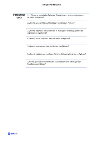 Trabajo Final del Curso
PREGUNTAS
GUÍA
1. ¿Cómo se maneja las Cadenas, Operaciones y se crea colecciones
de datos en Python?
2. ¿Cómo generar Clases, Objetos y Funciones en Python?
3. ¿Cómo crear una aplicación con el manejo de errores y gestión de
expresiones regularess?
4. ¿Cómo estructurar una Base de Datos en Python?
5. ¿Cómo generar una interfaz Gráfica con Tkinter?
6. ¿Cómo trabajar con módulos, ficheros de texto y binarios en Python?
7¿Cómo generar documentación Automáticamente y trabajar con
Pruebas Automáticas?
 