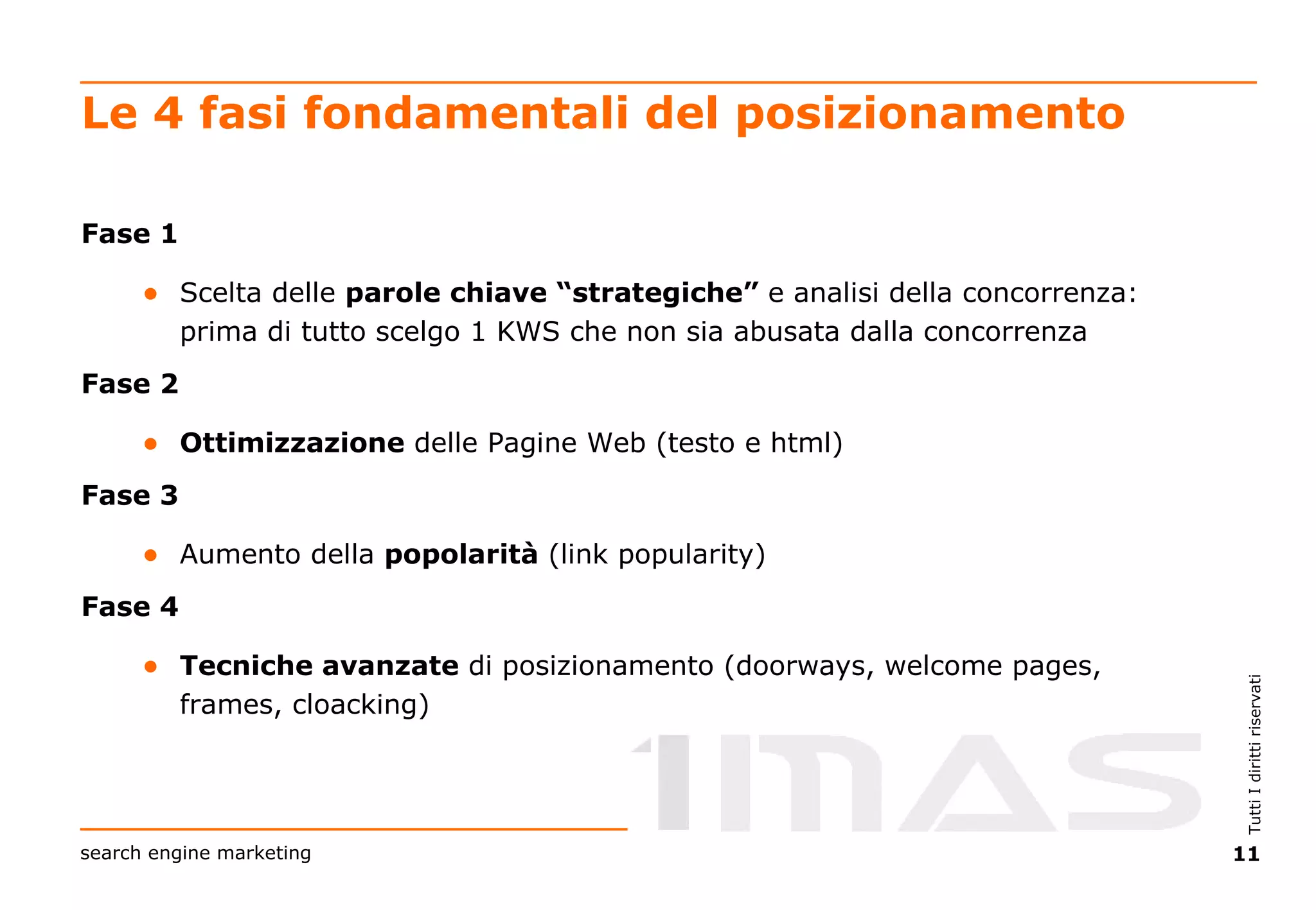 Le 4 fasi fondamentali del posizionamento Fase 1  Scelta delle  parole chiave “strategiche”  e analisi della concorrenza: prima di tutto scelgo 1 KWS che non sia abusata dalla concorrenza Fase 2  Ottimizzazione  delle Pagine Web (testo e html) Fase 3  Aumento della  popolarità  (link popularity) Fase 4  Tecniche avanzate  di posizionamento (doorways, welcome pages, frames, cloacking) 