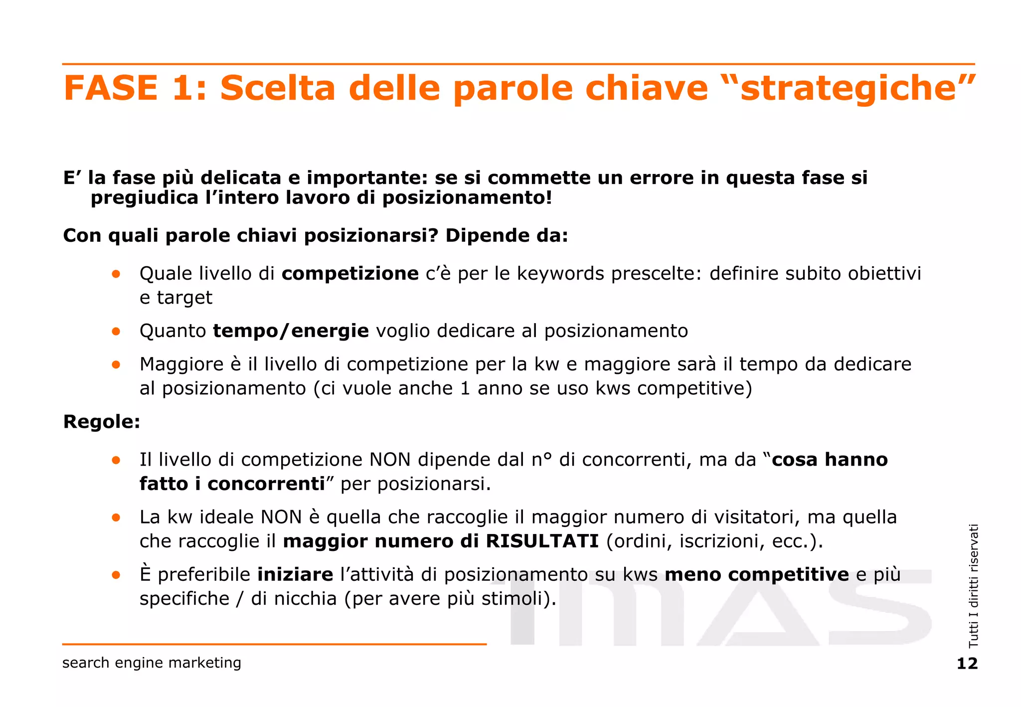 FASE 1: Scelta delle parole chiave “strategiche” E’ la fase più delicata e importante: se si commette un errore in questa fase si pregiudica l’intero lavoro di posizionamento! Con quali parole chiavi posizionarsi? Dipende da: Quale livello di  competizione  c’è per le keywords prescelte: definire subito obiettivi e target Quanto  tempo/energie  voglio dedicare al posizionamento  Maggiore è il livello di competizione per la kw e maggiore sarà il tempo da dedicare al posizionamento (ci vuole anche 1 anno se uso kws competitive) Regole: Il livello di competizione NON dipende dal n° di concorrenti, ma da “ cosa hanno fatto i concorrenti ” per posizionarsi. La kw ideale NON è quella che raccoglie il maggior numero di visitatori, ma quella che raccoglie il  maggior numero di RISULTATI  (ordini, iscrizioni, ecc.). È preferibile  iniziare  l’attività di posizionamento su kws  meno competitive  e più specifiche / di nicchia (per avere più stimoli). 