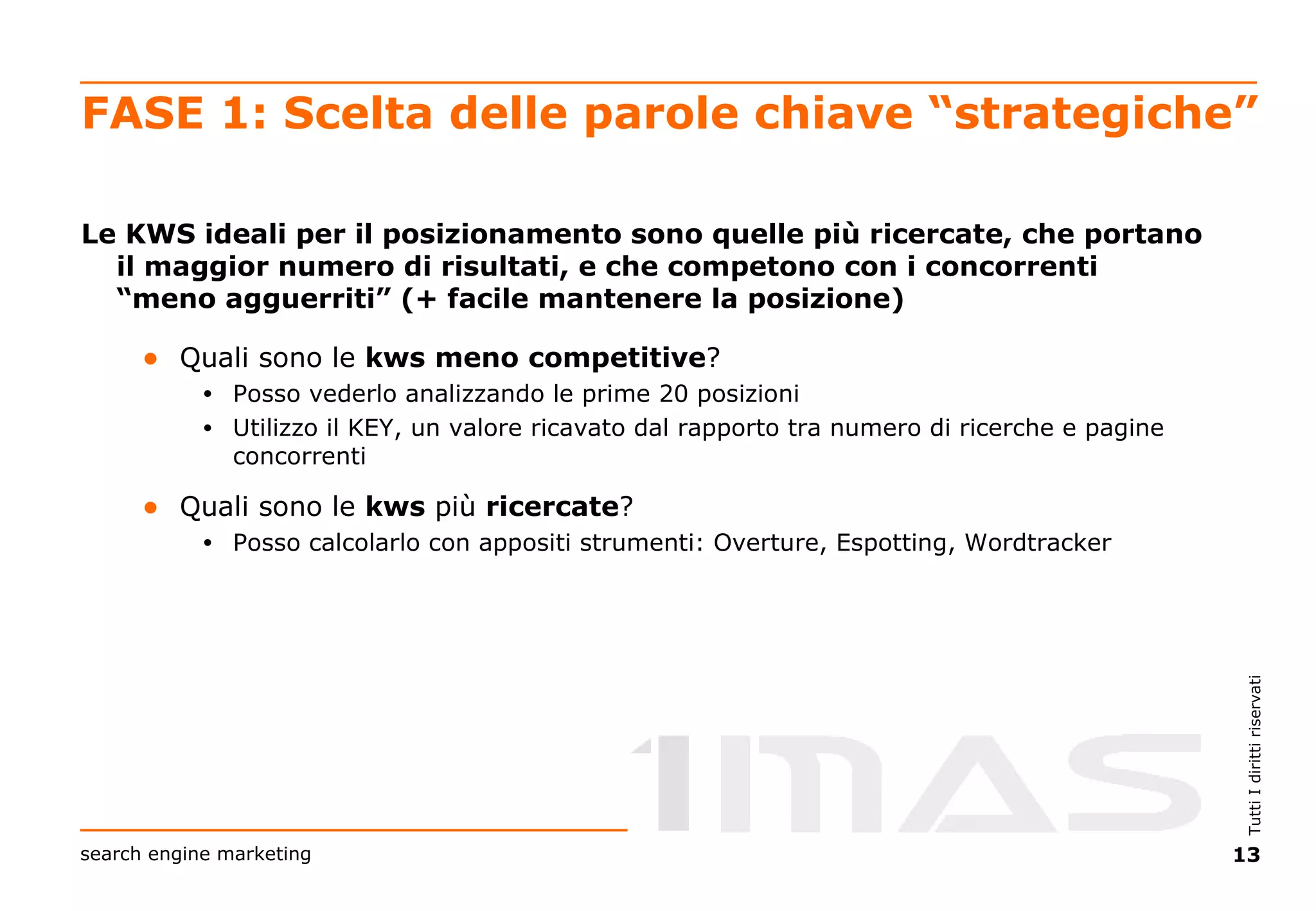 FASE 1: Scelta delle parole chiave “strategiche” Le KWS ideali per il posizionamento sono quelle più ricercate, che portano il maggior numero di risultati, e che competono con i concorrenti “meno agguerriti” (+ facile mantenere la posizione) Quali sono le  kws   meno   competitive ?  Posso vederlo analizzando le prime 20 posizioni Utilizzo il KEY, un valore ricavato dal rapporto tra numero di ricerche e pagine concorrenti Quali sono le  kws  più  ricercate ? Posso calcolarlo con appositi strumenti: Overture, Espotting, Wordtracker 