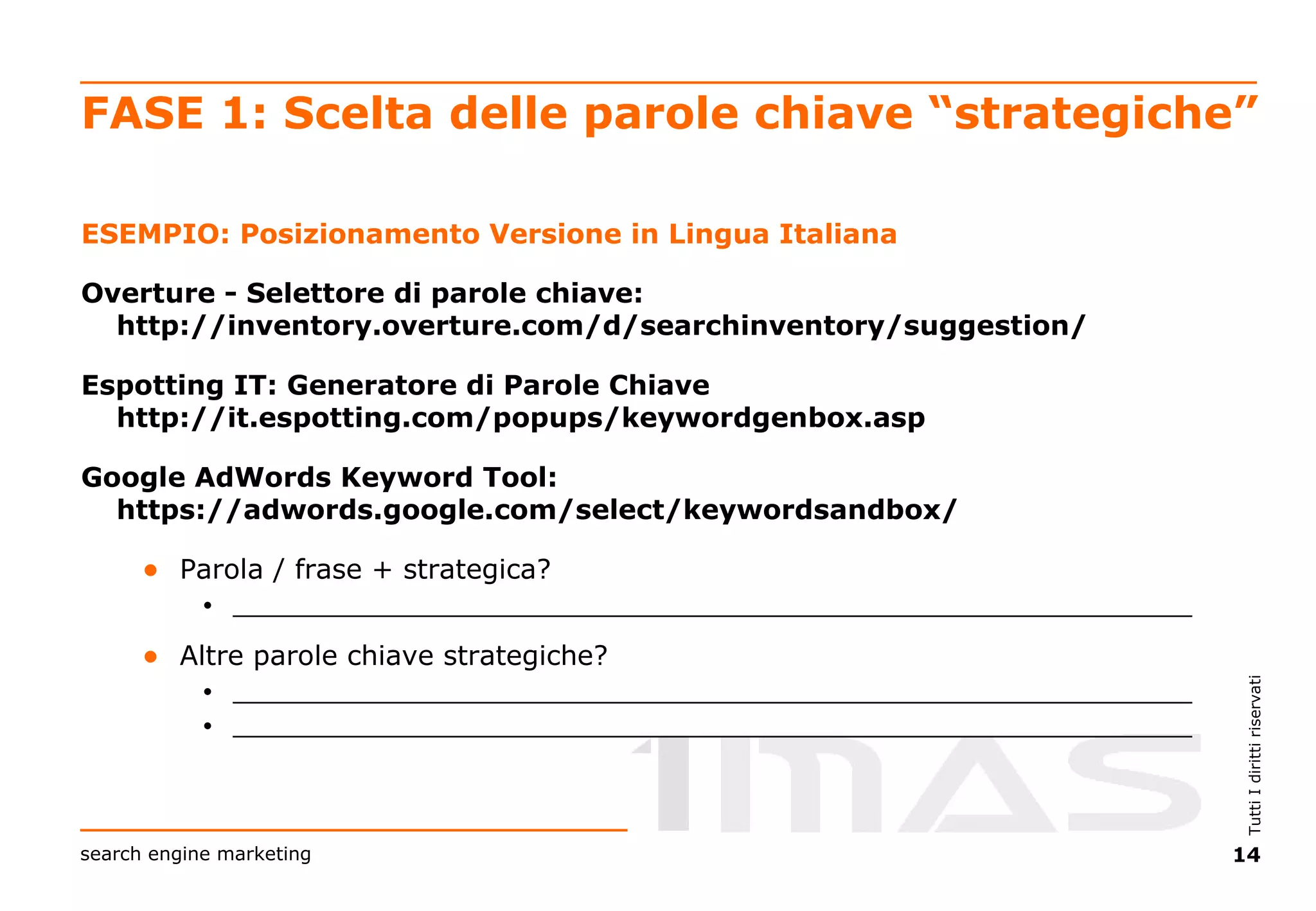 FASE 1: Scelta delle parole chiave “strategiche” ESEMPIO: Posizionamento Versione in Lingua Italiana Overture - Selettore di parole chiave:  http://inventory.overture.com/d/searchinventory/suggestion/   Espotting IT: Generatore di Parole Chiave  http://it.espotting.com/popups/keywordgenbox.asp Google AdWords Keyword Tool:  https://adwords.google.com/select/keywordsandbox/   Parola / frase + strategica? ________________________________________________________________  Altre parole chiave strategiche? ________________________________________________________________  ________________________________________________________________ 