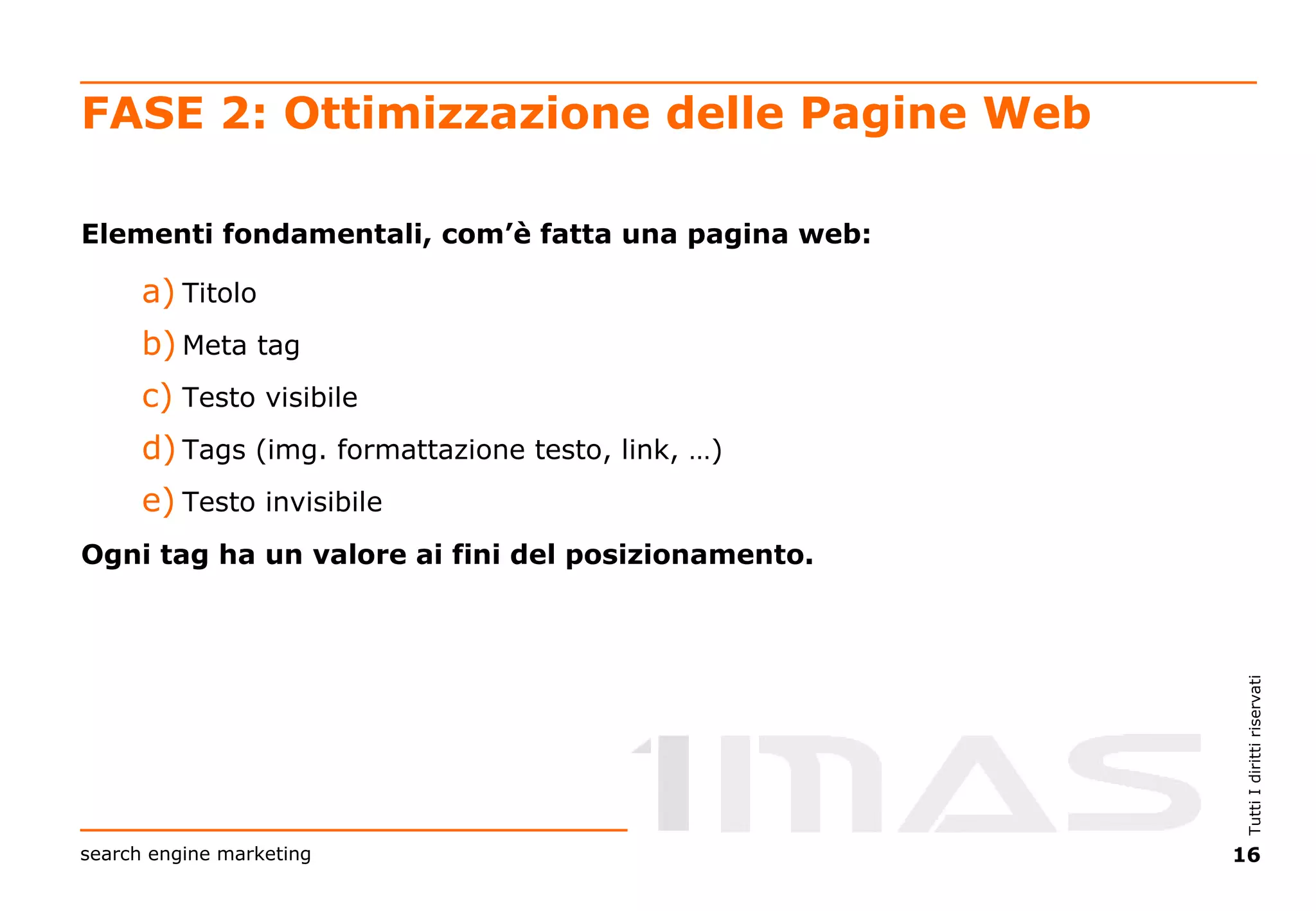 FASE 2: Ottimizzazione delle Pagine Web Elementi fondamentali, com’è fatta una pagina web: Titolo Meta tag Testo visibile Tags (img. formattazione testo, link, …) Testo invisibile Ogni tag ha un valore ai fini del posizionamento. 