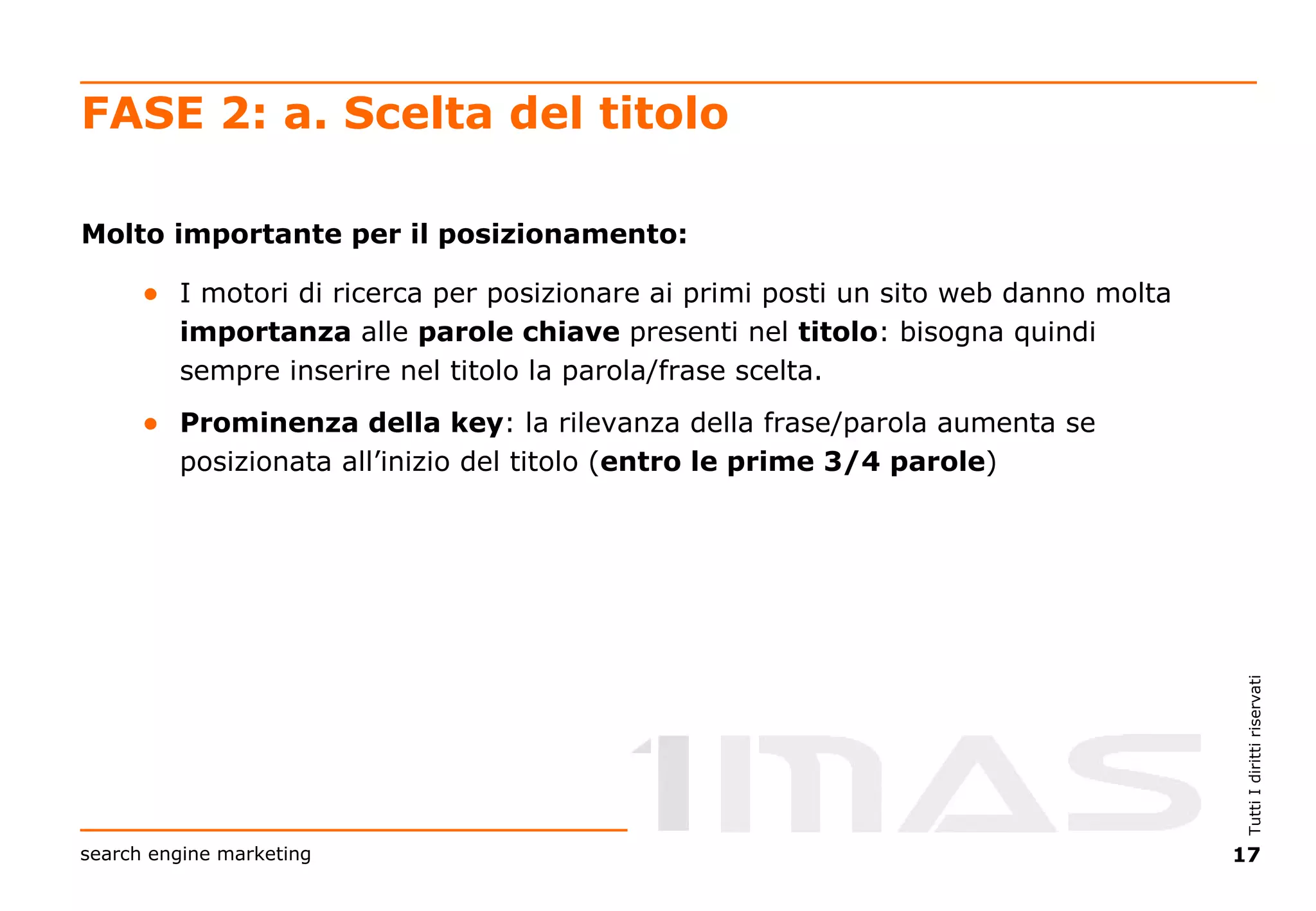FASE 2: a. Scelta del titolo Molto importante per il posizionamento: I motori di ricerca per posizionare ai primi posti un sito web danno molta  importanza  alle  parole chiave  presenti nel  titolo : bisogna quindi sempre inserire nel titolo la parola/frase scelta. Prominenza della key : la rilevanza della frase/parola aumenta se posizionata all’inizio del titolo ( entro le prime 3/4 parole ) 