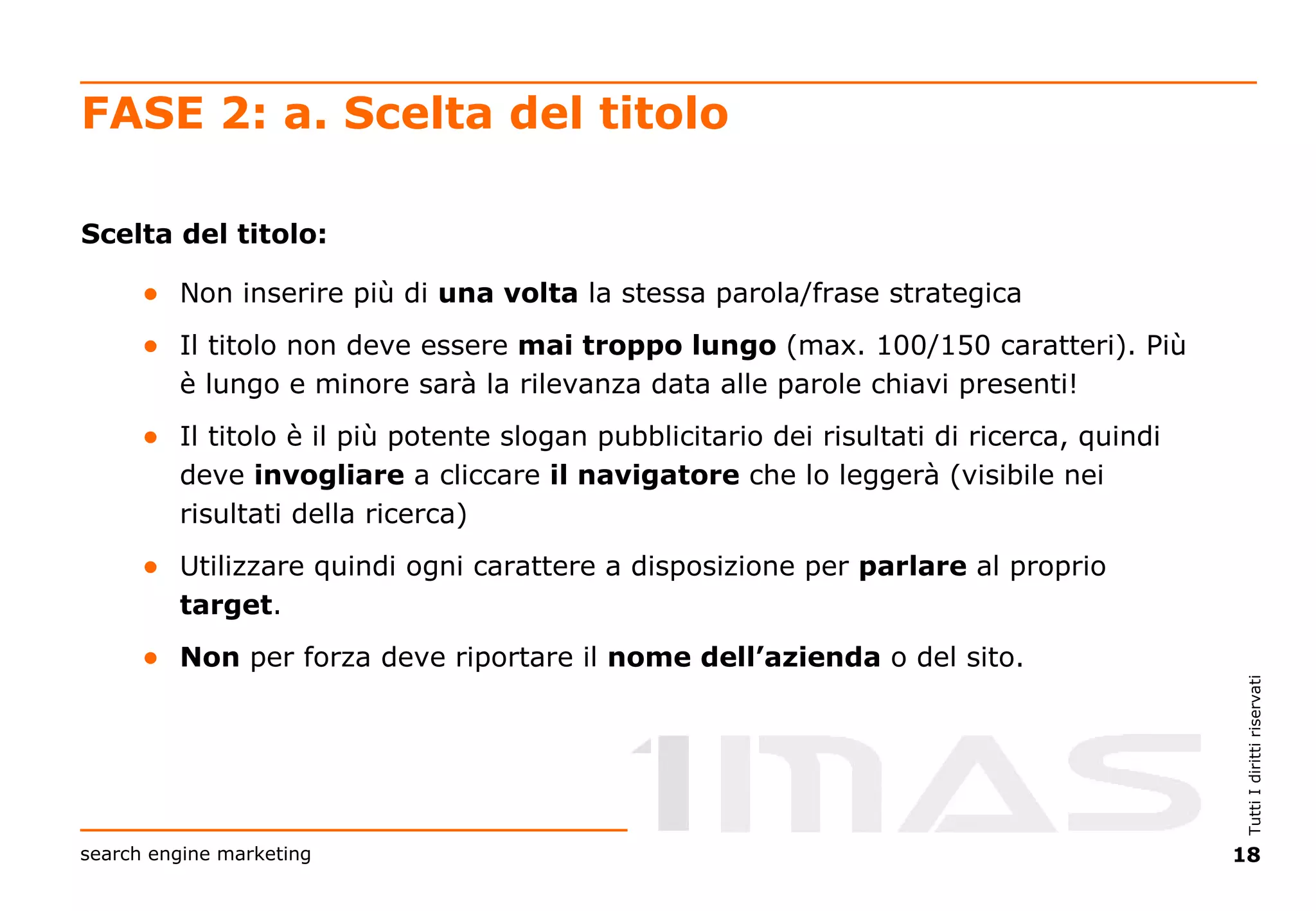 FASE 2: a. Scelta del titolo Scelta del titolo: Non inserire più di  una volta  la stessa parola/frase strategica Il titolo non deve essere  mai troppo lungo  (max. 100/150 caratteri). Più è lungo e minore sarà la rilevanza data alle parole chiavi presenti! Il titolo è il più potente slogan pubblicitario dei risultati di ricerca, quindi deve  invogliare  a cliccare  il navigatore  che lo leggerà (visibile nei risultati della ricerca) Utilizzare quindi ogni carattere a disposizione per  parlare  al proprio  target . Non  per forza deve riportare il  nome dell’azienda  o del sito. 