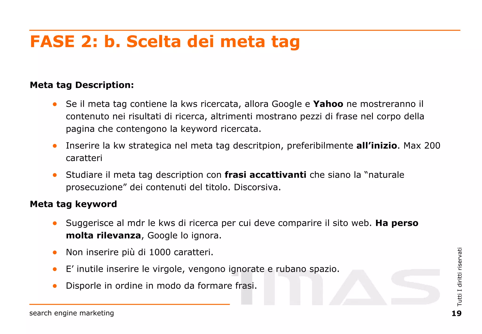 FASE 2: b. Scelta dei meta tag Meta tag Description: Se il meta tag contiene la kws ricercata, allora Google e  Yahoo  ne mostreranno il contenuto nei risultati di ricerca, altrimenti mostrano pezzi di frase nel corpo della pagina che contengono la keyword ricercata. Inserire la kw strategica nel meta tag descritpion, preferibilmente  all’inizio . Max 200 caratteri Studiare il meta tag description con  frasi accattivanti  che siano la “naturale prosecuzione” dei contenuti del titolo. Discorsiva. Meta tag keyword Suggerisce al mdr le kws di ricerca per cui deve comparire il sito web.  Ha perso molta rilevanza , Google lo ignora. Non inserire più di 1000 caratteri. E’ inutile inserire le virgole, vengono ignorate e rubano spazio. Disporle in ordine in modo da formare frasi. 