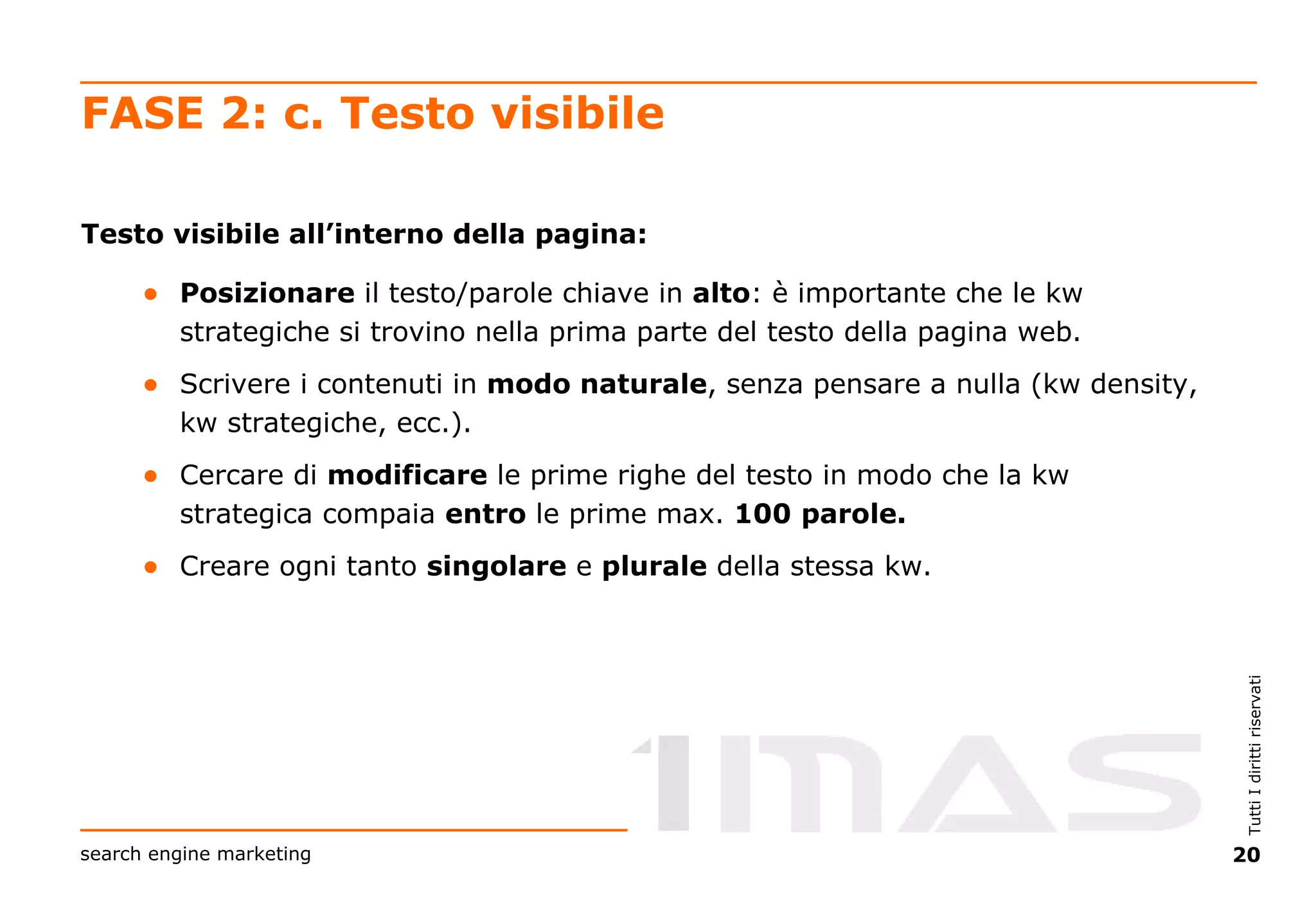 FASE 2: c. Testo visibile Testo visibile all’interno della pagina: Posizionare  il testo/parole chiave in  alto : è importante che le kw strategiche si trovino nella prima parte del testo della pagina web. Scrivere i contenuti in  modo naturale , senza pensare a nulla (kw density, kw strategiche, ecc.). Cercare di  modificare  le prime righe del testo in modo che la kw strategica compaia  entro  le prime max.  100   parole. Creare ogni tanto  singolare  e  plurale  della stessa kw. 