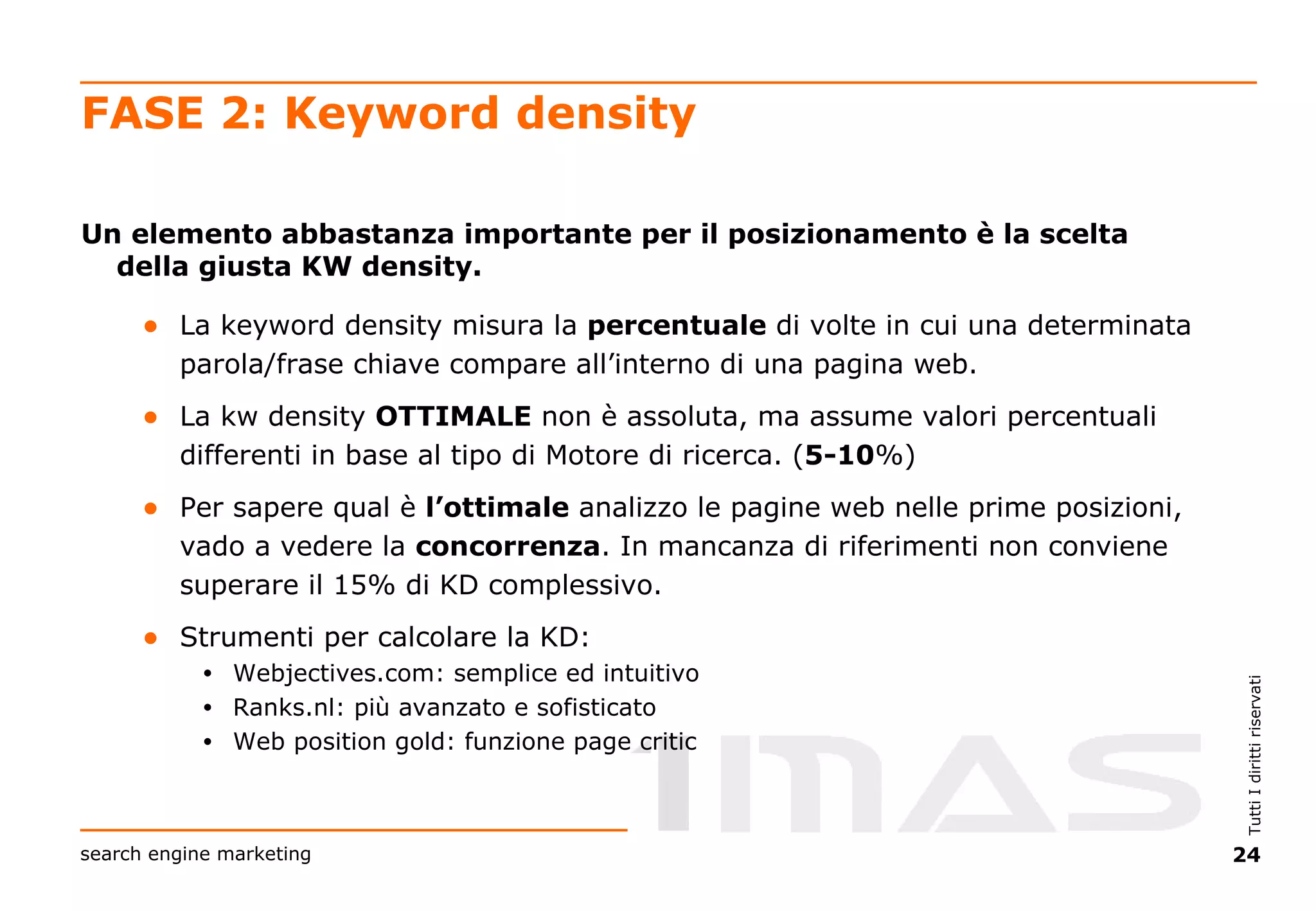 FASE 2: Keyword density Un elemento abbastanza importante per il posizionamento è la scelta della giusta KW density. La keyword density misura la  percentuale  di volte in cui una determinata parola/frase chiave compare all’interno di una pagina web. La kw density  OTTIMALE  non è assoluta, ma assume valori percentuali differenti in base al tipo di Motore di ricerca. ( 5-10 %) Per sapere qual è  l’ottimale  analizzo le pagine web nelle prime posizioni, vado a vedere la  concorrenza . In mancanza di riferimenti non conviene superare il 15% di KD complessivo. Strumenti per calcolare la KD: Webjectives.com: semplice ed intuitivo Ranks.nl: più avanzato e sofisticato Web position gold: funzione page critic 