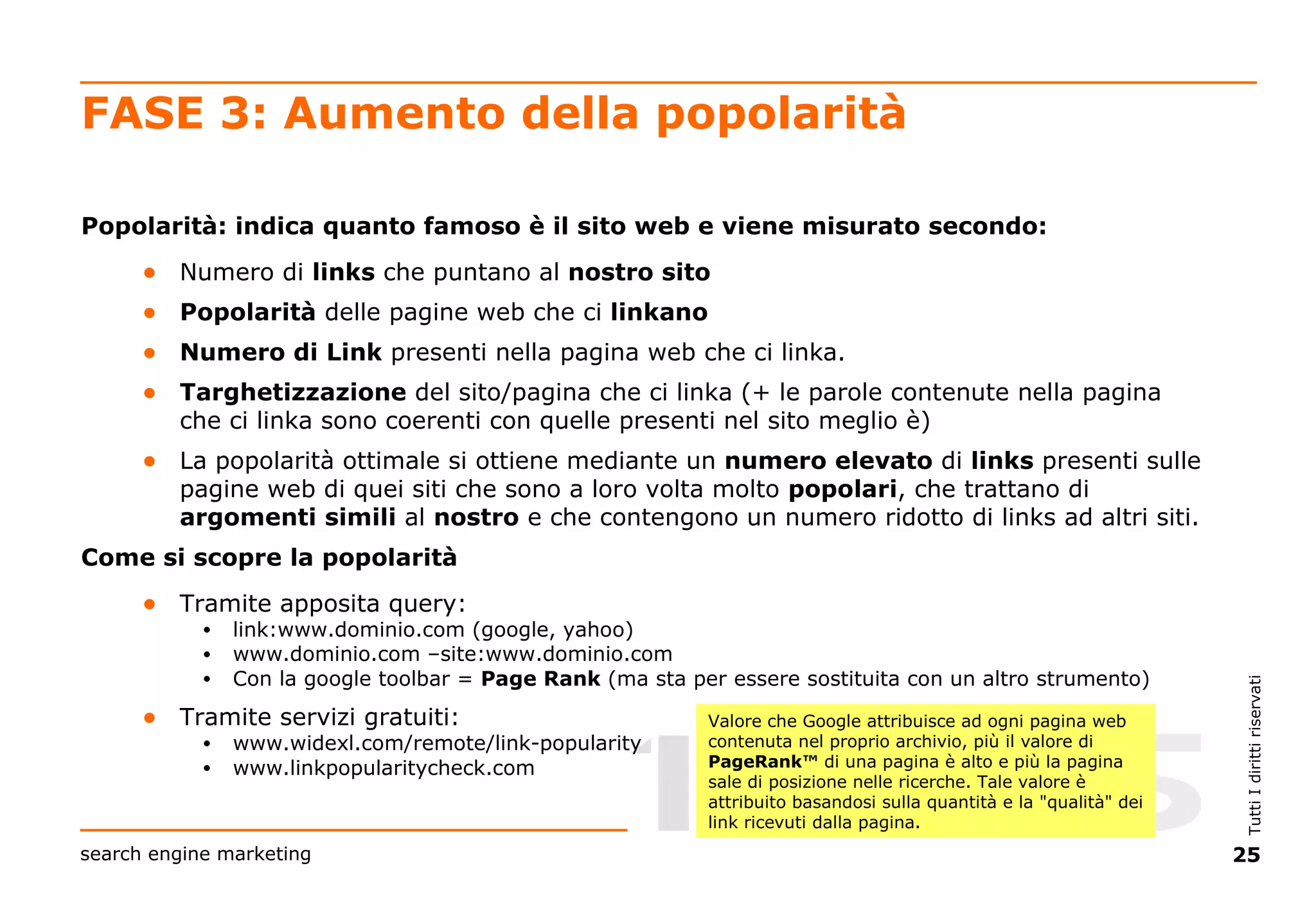 FASE 3: Aumento della popolarità Popolarità: indica quanto famoso è il sito web e viene misurato secondo: Numero di  links  che puntano al  nostro sito Popolarità  delle pagine web che ci  linkano Numero di Link  presenti nella pagina web che ci linka.  Targhetizzazione  del sito/pagina che ci linka (+ le parole contenute nella pagina che ci linka sono coerenti con quelle presenti nel sito meglio è) La popolarità ottimale si ottiene mediante un  numero   elevato  di  links  presenti sulle pagine web di quei siti che sono a loro volta molto  popolari , che trattano di  argomenti   simili  al  nostro  e che contengono un numero ridotto di links ad altri siti. Come si scopre la popolarità Tramite apposita query:  link:www.dominio.com (google, yahoo) www.dominio.com  –site:www.dominio.com Con la google toolbar =  Page Rank  (ma sta per essere sostituita con un altro strumento) Tramite servizi gratuiti: www.widexl.com/remote/link-popularity www.linkpopularitycheck.com Valore che Google attribuisce ad ogni pagina web contenuta nel proprio archivio, più il valore di  PageRank™  di una pagina è alto e più la pagina sale di posizione nelle ricerche. Tale valore è attribuito basandosi sulla quantità e la "qualità" dei link ricevuti dalla pagina. 